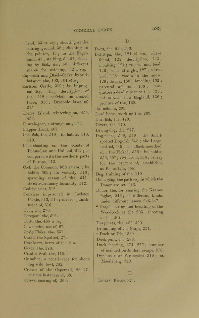land, 33 et seq. ] shooting at the jiairing ground, 38 ; shooting to the pointer, 45 ; to the Fogel- hund, 47 ; stalking, 52-57 j shoot- ing by lilck, &c., 60 different snares for catching, 62 et seq. Capercali and Black-Cocks, hybrids between the, 103, 104 et seq. Carlsteu Castle, 310 j its impreg- nability, 311 ; description of the, 312 ; convicts imprisoned thei’e, 313; Draconic laws of, 315. Cherry Island, wintering on, 455, 456. Church-goer, a strange one, 175. Clapper Hunt, 407. Coal-fish, the, 518 ; its habits, 518, 519. Cock-shooting on the coasts of Bohus-Lan and Halland, 212 ; as compared with the southern parts of Europe, 213. Cod, the Common, 508 et seq. ; its habits, 509 ; its voracity, 510 ; spawning season of the, 511 ; its extraordinary fecundity, 512. Cod-fisheries, 512. Convicts imprisoned in Carlsten Castle, 313, 314; severe punish- ment of, 316. Coot, the, 270. Coregoni, the, 501. Cotti, the, 465 et seq. Cowberries, use of, 67. Craig Fluke, the, 531. Crake, the Spotted, 270. Cranberry, berry of the, 4 n. Crane, the, 270. Crested Seal, the, 410. Crinoline, a contrivance for .shoot- ing wild fowl, 282. Cros.ses of the Capercali, 26, 27 ; curious instances of, 83. Crows, snaring of, 269. D. Dabs, the, 529, 530. Dal-Bipa, the, 121 e« seq.) where found, 122; description, 123 ; moulting, 124 ; resorts and food, 126 ; feeds at night, 127 ; a tree bird, 128; roosts in the snow, 129; its lek, 130 ; breeding, 132 ; parental affection, 133 ; mos- quitoes a deadly pest to the, 135 ; naturalization in England, 136 ; produce of the, 138. Danneholm, 293. Dead horse, working the, 269. Deal-fish, the, 479. Divers, the, 270. Diving-dog, the, 277. Dog-fishes, 548, 549 ; the Small- spotted Dog-fish, 548 ; the Large- spotted, 549 ; the Black-mouthed, ib. ; the Picked, 555 ; its habits, 556, 557; viviparous, 556 ; fishery for the capture of, established at Bohus-Lan, 558. Dog, training of the, 119. Dona-g8,ng,the pathway in which the Donor are set, 246. Donor, the, for snaring the Krams- foglar, 246 ; of different kinds, under different names, 246-247. “ Drag,” pairing and breeding of the Woodcock at the, 203 ; shooting at the, 207. Dragonets, the, 489, 490. Drumming of the Snipe, 234. “ Duck or Die,” 369. Duck-punt, the, 276. Duck-shooting, 274, 275 ; number of maimed birds that escape, 278. Dyr-luts, near WrUngsted, 319 ; at Massleberg, 320. E. Laglhs’ Feast, 371.