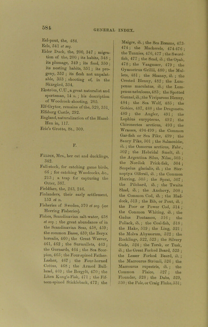 58i general index. Eel-pout, the, 481. Eels, 541 et seq. Eider Duck, the, 200, 347 ; migra- tion of the, 200 ; its habits, 348 ; its plumage, 349 ; its food, 350 ; its nesting habits, 351 ; its pro- geny, 352 j its flesh not unpalat- able, 353 shooting of, in the Skargtlrd, 354, Ekstrbm, C.U., a great naturalist and sportsman, 14 j his desci’iption of Wood cock-shootinsr, 205. Elf-Grytor, remains of the, 329, 331. Elfsborg Castle, 292. England, naturalization of the Hazel- Hen in, 117. Eric’s Grotto, St., 309. F. Faldin, Mrs,, her cat and ducklings, 342. Fall-stock, for catching game birds, 66 ; for catching Woodcocks, &c., 213; a trap for capturing the Otter, 387. Fieldfare, the, 243, 246. Finlanders, their early settlement, 153 et n. Fisheries of Sweden, 570 et seq. (see Herring Fisheries). Fishes, Scandinavian salt-water, 458 et seq. ; the great abundance of in the Scandinavian Seas, 458, 459; the common Basse, 459; the Beryx borealis, 460; the Great Weever, 461, 462 ; the Surmullets, 463 ; the Gurnards, 464; the Sea Scor- pion, 465; the Four-spin ed Father- Basher, 467 ; the Foi;r-horned Cottus, 468 ; the Armed Bull- head, 469 ; the Bcrgylt, 470; the Biten liung’s-Fiak, 471 ; tlie Fif- teen-spined Stickleback, 472; the Maigre, ih.; the Sea Breams, 473- 474; the Mackerels, 474-476 ; the Tunnies, 476, 477 ; the Sword- fish, 477 ; the Scad, theOpab, 478; the Vaagmaer, 479 ; the Gymnetrus Grillii, 480; the Mul- lets, 481 ; the Shanny, ih. ; the Crested Blenny, 482; the Bum- penus maculatus, ib.; the Bum- penus nebulosus, 483; the Spotted Gunnel,i5.;the Viviparous Blenny, 484; the Sea Wolf, 485; the Gobie.s, 487, 488 ; the Dragonets? 489 ; the Angler, 491 ; the Bophius eurypterus, 492; the Chironectes arcticus, 493; the Wrasses, 494-499 ; the Common Gar-fish or Sea Pike, 499 ; the Saury Pike, 501 ; the Salmonidae, ib. ; the Osmerus arcticus, Fabr., 502; the Hebridal Smelt, ib. ; the Argentina Silus, Nilss., 503 ; the Hordi.sk Prick-fisk, 504; Scopelus glacialis, ib. ; the Ster- uoptyx Olfersii, ib. ; the Common Herring, 505; the Sprat, 507; the Pilchard, ib. ; the Twaite Shad, ib. ; the Anchovy, 508 ; the Common Cod, ib. ; the Had- dock, 513 ; the Bib, or Pout, ib. ; the Poor or Power Cod, 514 ; the Common Whiting, ib.; the Gadus Poutassou, 516; the Pollack, ; the Coal-fish, 518; the Hake, 519 ; the Bing, 521 ; the Molva Abyssorum, 522 ; the Bockliugs, 522, 523; the Silvery Gade, 524; the Torsk, or Tusk, ib.; the Great Forked Beard, 525 ; the Besser Foi-ked Beard, ib.; the Macrourus Strbmii, 526 ; the Macrourus rupestris, ib. ; the Common Plaice, 527; the Flounder, 528; the Dabs, 529, 530; the Pole, or Craig Fluke,531;