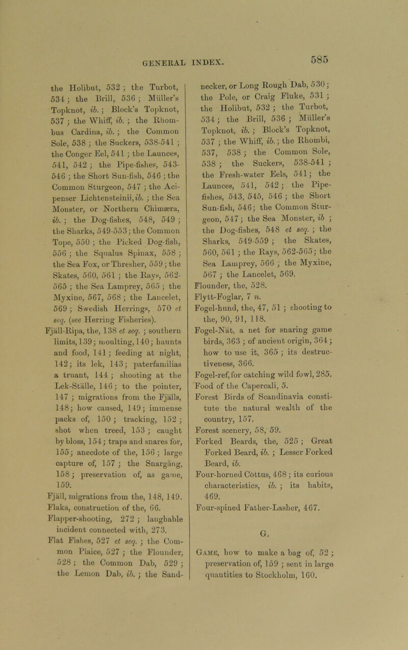 the Holibnt, 532 ; the Turbot, 534; the Brill, 536 ; Miiller’s Topknot, ih. ; Block’s To)iknot, 537 ; the WhitF, ib. ; the Rhom- bus Cardina, ib. ; the Common Sole, 538 j the Suckers, 538-541 ; the Conger Eel, 541; the Launces, 541, 542 ; the Pipe-fishes, 543- 646 ; the Short Sun-fish, 546 ;the Common Sturgeon, 547 ; the Aci- penser Lichtensteinii,i6. ; the Sea Monster, or Northern Chimsera, ib. ; the Dog-fishes, 548, 549 ; the Sharks, 549-553; the Common Tope, 550 ; the Picked Dog-fish, 556 ; the Squalus Spiuax, 558 ; the Sea Fox, or Thresher, 559; the Skates, 560, 561 ; the Rays, 562- 565 ; the Sea Lamprey, 565 ; the Myxine, 567, 568 ; the Laiicelet, 569 ; Swedish Herrings, 570 et seq. {see Hen-ing Fisheries). Fjall-Ripa, the, 138 et seq. ; southern limits, 139; moulting, 140; haunts and food, 141; feeding at night, 142; its lek, 143; paterfamilias a truant, 144 ; shooting at the Lek-Stalle, 146; to the pointer, 147 ; migrations from the Fjalls, 148; how caused, 149; immense packs of, 150 ; tracking, 152 ; shot when treed, 153 ; caught by bloss, 154; traps and snares for, 155; anecdote of the, 156 ; large capture of, 157 ; the Snargfing, 158; preservation of, as game, 159. Fjall, migrations from the, 148, 149. Flaka, construction of the, 66. Flapper-shooting, 272 ; laughable incident connected with, 273. Flat Fishes, 527 et seq. ; the Com- mon Plaice, 527 ; the Flounder, 528; the Common Dab, 529 ; the Lemon Dab, ib. ; the Sand- neckei’, or Long Rough Dab, 530; the Pole, or Craig Fluke, 531 ; the Holibut, 532 ; the Turbot, 534; the Brill, 536 ; Muller’s Topknot, ib. ; Block’s Topknot, 537 ; the Whiflf, i5.; the Rhombi, 537, 538 ; the Common Sole, 538 ; the Suckers, 538-541 ; the Fresh-water Eels, 541; the Launces, 541, 542; the Pipe- fishes, 543, 545, 546 ; the Short Sun-fish, 546; the Common Stur- geon, 547; the Sea Monster, ib ; the Dog-fishes, 648 et seq. ; the Sharks, 549-559 ; the Skates, 560, 561 ; the Rays, 562-565; the Sea Lamprey, 566 , the Myxine, 667 ; the Lancelet, 569. Flounder, the, 528. Flytt-Foglar, 7 n. Fogel-hund, the, 47, 51 ; shooting to the, 90, 91, 118. Fogel-Nat, a net for snaring game birds, 363 ; of ancient origin, 364; how to use it, 365 ; its destruc- tiveness, 366. Fogel-ref, for catching wild fowl, 285. Food of the Capercali, 5. Forest Birds of Scandinavia consti- tute the natural wealth of the country, 157. Forest scenery, 58, 59. Forked Beai’ds, the, 525 ; Great Forked Beard, ; Lesser Forked Beard, ih. Foui’-horned C6ttus, 468 ; its curious characteristics, ib. ; its habits, 469. Four-spiued Father-Lasher, 467. G. Game, how to make a bag of, 52 ; preservation of, 169 ; sent in large quantities to Stockholm, 160.