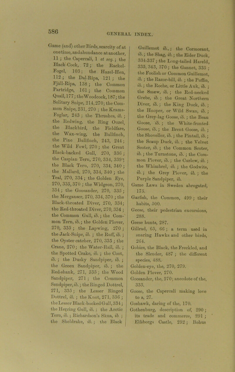GENERAL INDEX. Game (and) other Birds, scarcity of at onetime, andabnudance at another, 11 ; the Capercali, 1 et seq.; tlie Black-Cock, 72 j the Rackel- Fogel, 103; the Hazel-Hen, 112.; the Dal-Ripa, 121; the Fjall-Riiia, 138 ; the Common Partridge, 161 ; the Common Quail, 177; theWoodcock, 187; the Solitary Snipe, 214,270; the Com- mon Snipe, 231, 270 ; the Krams- Foglar, 243 ; the Thrushes, ih. ; the Redwing, the Ring Ouzel, the Blackbird, the Fieldfare, the Wax-wing, the Bullfinch, the Pine Bullfinch, 243, 244; the Wild Fowl, 270; the Great Black-backed Gull, 270, 336 ; the Gaspiau Tern, 270, 334, 339; the Black Tern, 270, 334, 340 ; the Mallard, 270, 334, 340 ; the Teal, 270, 334; the Golden Eye, 270, 335, 370 ; the Widgeon, 270, 334; the Goo.sander, 270, 335; the Merganser, 270, 334, 370 ; the Black-throated Diver, 270, 334; the Red-throated Diver, 270, 334 ; the Common Gull, ih.; the Com- mon Tern, ih.; the Golden Plover, 270, 335 ; the Lapwing, 270 ; the Jack-Snipe, ih. ; the Ruff, ih. ; the Oyster-catcher, 270, 335 ; the Crane, 270; the Water-Rail, ih. ; the Spotted Crake, ih. ; the Coot, ih. ; the Dusky Sandpiper, ih. ; the Green Sandjiiper, ih. ; the Red-shank, 271, 335; the Wood Sandpiper, 271 ; the Common Sandpiper, it.; the Ringed Dottrel, 271, 335; the Lesser Ringed Dottrel, ih. ; the Knot, 271, 336 ; the Lesser Black-backed Gull, 334; the Hefring Gull, ih. : the Arctic Tern, ih. ; Richardson’s Skua, ih. ; the Sheldrake, ih. ; the Black Guillemot ih.,; the Cormorant, ih.; the Shag, ih.; the Eider Duck, 334-337; the Lung-tailed Hareld, 335, 343, 370 ; the Gannet, 335 ; the Foolish or Common Guillemot, ih. ; the Razor-bill, ih. ; the Puffin, ih.; the Roche, or Little Auk, ib. ; the Smew, ih. ; the Red-necked Grebe, ih. ; the Great Northern Diver, ib.; the King Duck, ih. ; the Hooper, or Wild Swan, ih. ; the Grey-lag Goose, ib.; the Bean Goose, ih. ; the White-fronted Goose, ib.; the Brent Goose, ib. ; the Shoveller, ib.; the Pintail, ib.; the Scaup Duck, ib. ; the Velvet Scotei’, ib. ; the Common Scoter, ib.; the Turnstone, ih. ; the Com- mon Plover, ib.; the Curlew, ib.; the Whimbrel, ih. ; the Godwits, ib. ; the Grey Plover, ib. ; the Purple Sandpiper, ih. Game Laws in Sweden abrogated, 175. Garfish, the Common, 499 ; their habits, 500. Geese, their pedestrian excursions, 288. Geese hunts, 287. Gillrad; 65, 66 ; a term used in snaring Hawks and other birds, 264. Gobies, the Black, the Freckled, and the Slender, 487 ; the different species, 488. Golden-eye, the, 270, 279. Golden Plover, 270. Goosander, the, 270; anecdote of the, 335. Goose, the Capercali making love to a, 27. Goshawk, daring of the, 170. Gothenburg, description of, 290; its trade and commerce, 291 ; Elfsboi’gs Castle, 292 ; Bobus
