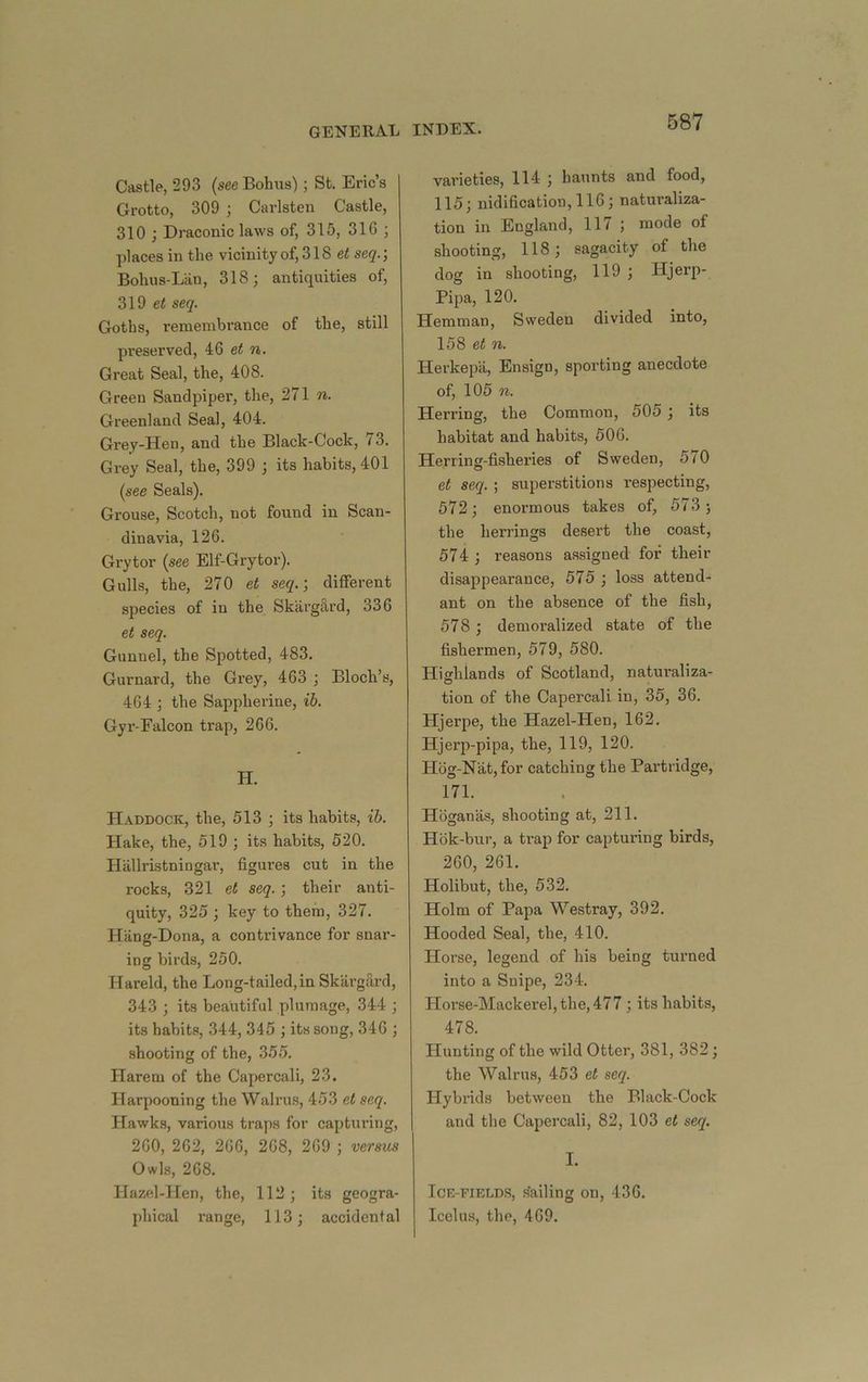 Castle, 293 (see Bobus); St. Eric’s Grotto, 309 ; Carlsten Castle, 310 ; Draconic laws of, 315, 316 ; places in the vicinity of, 318 et seq.‘, Bohus-Lan, 318; antiquities of, 319 ei seq. Goths, remembrance of the, still preserved, 46 et n. Great Seal, the, 408. Green Sandpiper, the, 271 n. Greenland Seal, 404. Grey-Hen, and the Black-Cock, 73. Grey Seal, the, 399 ; its habits, 401 (see Seals). Grouse, Scotch, not found in Scan- dinavia, 126. Grytor (see Elf-Grytor). Gulls, the, 270 et seq.-, different species of in the Skarg^rd, 336 et seq. Gunnel, the Spotted, 483. Gurnard, the Grey, 463 ; Bloch’s, 464 ; the Sappherine, ih. Gyr-Falcon trap, 266. H. Haddock, the, 513 ; its habits, ih. Hake, the, 519 ; its habits, 520. Hiillristningar, figures cut in the rocks, 321 et seq. ; their anti- quity, 325 ; key to them, 327. Hang-Dona, a contrivance for snar- ing birds, 250. Hareld, the Long-tailed,in Skargfird, 343 ; its beautiful plumage, 344 ; its habits, 344, 345 ; its song, 346 ; shooting of the, 355. Harem of the Capercali, 23. Harpooning the Walru.s, 4-53 et seq. Hawks, various traps for capturing, 260, 262, 266, 268, 269 ; versus Owls, 268. Hazel-Hen, the, 112; its geogra- phical range, 113; accidental varieties, 114 ; haunts and food, 115; nidification,116; naturaliza- tion in England, 117 ; mode of shooting, 118; sagacity of the dog in shooting, 119 ; Hjerp- Pipa, 120. Hemman, Sweden divided into, 158 et n. Herkepa, Ensign, sporting anecdote of, 105 n. Herring, the Common, 505 ; its habitat and habits, 506. Herring-fisheries of Sweden, 570 et seq. ; superstitions respecting, 572; enormous takes of, 573; the herrings desert the coast, 574 ; reasons assigned for their disappearance, 575 ; loss attend- ant on the absence of the fish, 578 ; demoralized state of the fishermen, 579, 580. Highlands of Scotland, natui’aliza- tion of the Capercali in, 35, 36. Hjerpe, the Hazel-Hen, 162, Hjerp-pipa, the, 119, 120. H6g-Nat,for catching the Partridge, 171. Hoganas, shooting at, 211. Hbk-bur, a trap for capturing birds, 260, 261. Holibut, the, 532. Holm of Papa Westray, 392. Hooded Seal, the, 410. Horse, legend of his being turned into a Snipe, 234. Hoi’se-Mackerel,the,477; its habits, 478. Hunting of the wild Otter, 381, 382; the Walrus, 453 et seq. Hybrids between the Black-Cock and the Capercali, 82, 103 et seq. I. Ice-fields, i^ailing on, 436. Icelus, the, 469.
