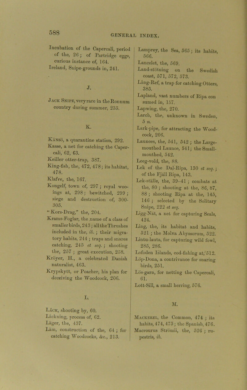 GENERAL INDEX. Incubation of the Capercali, period of the, 26 j of Partridge eggs, curious instance of, 164. Ireland, Snipe-grounds in, 241. J. Jack Snipe, very rare in theEonnum country during summer, 235. K. Kanso, a quarantine station, 292. Kasse, a net for catching the Caper- cali, 62, 63. Keiller otter-trap, 387. King-fish, the, 472, 478; its habitat, 478. Klafve, the, 167. Kongelf, town of, 297 ; royal woo- ings at, 298; bewitched, 299 ; siege and destruction of, 300- 305. “Kors-Drag,” the, 204. Krams-Foglar, the name of a class of smaller birds, 243; all the Thrushes included in the, ih. ; their migi’a- toiy habits, 244 ; traps and snares catching, 245 et seq. ; shooting the, 257 ; great execution, 258. Kroyer, H., a celebrated Danish naturalist, 463. Krypskytt, or Poacher, his plan for deceiving the Woodcock, 206. L. LAck, shooting by, 60. Lackning, process of, 62. Liiger, the, 437. Liim, construction of the, 64 ; for catching Woodcocks, &c., 213. Lamprey, the Sea, 565; its habits, 566. Lancelot, the, 569. Land-stbtning on the Swedish coast, 571, 572, 573. Lilng-Ref, a trap for catching Otters, 385. Lapland, vast numbers of Rijja con sumed in, 157. Lapwing, the, 270. Larch, the, unknown in Sweden, 5 n. Lark-pipe, for attracting the Wood- cock, 206. Launces, the, 541, 542 ; the Large- mouthed Launce, 541; the Small- mouthed, 542. Leeg-vold, the, 88. Lek of the Dal-Eipa, 130 et seq. ; of the Fjall Eipa, 143. Lek-stalle, the, 39—41 ; combats at the, 80 ; shooting at the, 86, 87, 88 ; shooting Eipa at the, 145, 146 ; selected by the Solitary Snipe, 222 et seq. Ligg-Nat, a net for capturing Seals, 424. Ling, the, its habitat and habits, 521 ; the Molva Abyssorum, 522. Lintu-lauta, for capturing wild fowl, 285, 286. Lofoden Islands, cod-fishing at,'512. Lop-Dona, a contrivance for snaring birds, 251. Lbs-garn, for netting the Capercali, 61. Lott-Sill, a small herring, 576. ]\L Mackerel, the Common, 474 ; its habits, 474, 475; the Spanish, 476. Macrounis Strbmii, the, 526 ; i-u- pestris, ib.