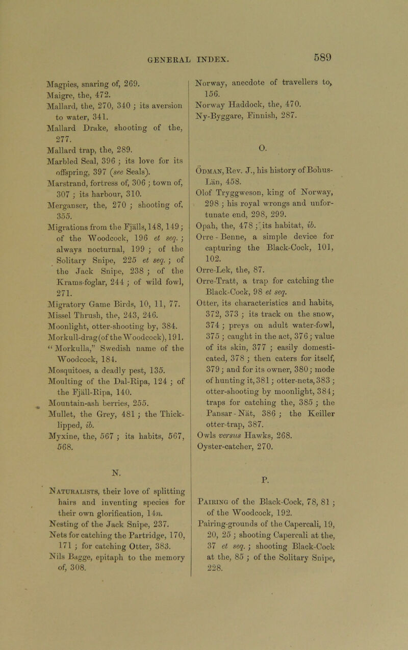 ]\ragpies, snaring of, 269. IMaigre, the, 472. Mallard, the, 270, 340 ; its aversion to water, 341. Mallard Drake, shooting of the, 277. Mallard trap, the, 289. Marbled Seal, 396 ; its love for its offspring, 397 (s«e Seals). Marstrand, forti-ess of, 306 ; town of, 307 ; its harbour, 310. Merganser, the, 270 ; shooting of, 355. Migrations from the Fjalls, 148,149; of the Woodcock, 196 et seq. ; always nocturnal, 199 ; of the Solitary Snipe, 225 et seq. ; of the Jack Snipe, 238 j of the Krams-foglar, 244 ; of wild fowl, 271. Migratory Game Birds, 10, 11, 77. Missel Thrush, the, 243, 246. Moonlight, otter-shooting by, 384. Morkull-drag (of the W oodcock), 191. “ Morkulla,” Swedish name of the Woodcock, 184. Mosquitoes, a deadly pest, 135. Moulting of the Dal-Ripa, 124 ; of the Fjall-Ripa, 140. Mountain-ash berries, 255. Mullet, the Grey, 481 ; the Thick- lipped, ib. Myxine, the, 567 ; its habits, 567, 568. N. Naturalists, their love of splitting hairs and inventing species for their own glorification, 14tc. Nesting of the Jack Snipe, 237. Nets for catching the Partridge, 170, 171 ; for catching Otter, 383. Nils Bagge, epitaph to the memory of, 308. Norway, anecdote of travellers to> 156. Norway Haddock, the, 470. Ny-Byggare, Finnish, 287. O. Odman, Rev. J., his history of Bohus- Liin, 458. Olof Tryggweson, king of Norway, 298 ; his royal wrongs and unfor- tunate end, 298, 299. Opah, the, 478 ;'Tts habitat, ib. Orre - Benne, a simple device for capturing the Black-Cock, 101, 102. Orre-Lek, the, 87. Orre-Tratt, a trap for catching the Black-Cock, 98 et seq. Otter, its characteristics and habits, 372, 373 ; its track on the snow, 374 ; preys on adult water-fowl, 375 ; caught in the act, 376; value of its skin, 377 ; easily domesti- cated, 378 j then caters for itself, 379; and for its owner, 380; mode of hunting it, 381; otter-nets, 383 ; otter-shooting by moonlight, 384; traps for catching the, 385 ; the Pansar-Nat, 386 ; the Keiller otter-trap, 387. Owls versus Hawks, 268. Oyster-catcher, 270. P. Pairing of the Black-Cock, 78, 81 ; of the Woodcock, 192. Pairing-grounds of the Capercali, 19, 20, 25 ; shooting Capercali at the, 37 et seq. ; shooting Black-Cock at the, 85 ; of the Solitary Snipe, 228.