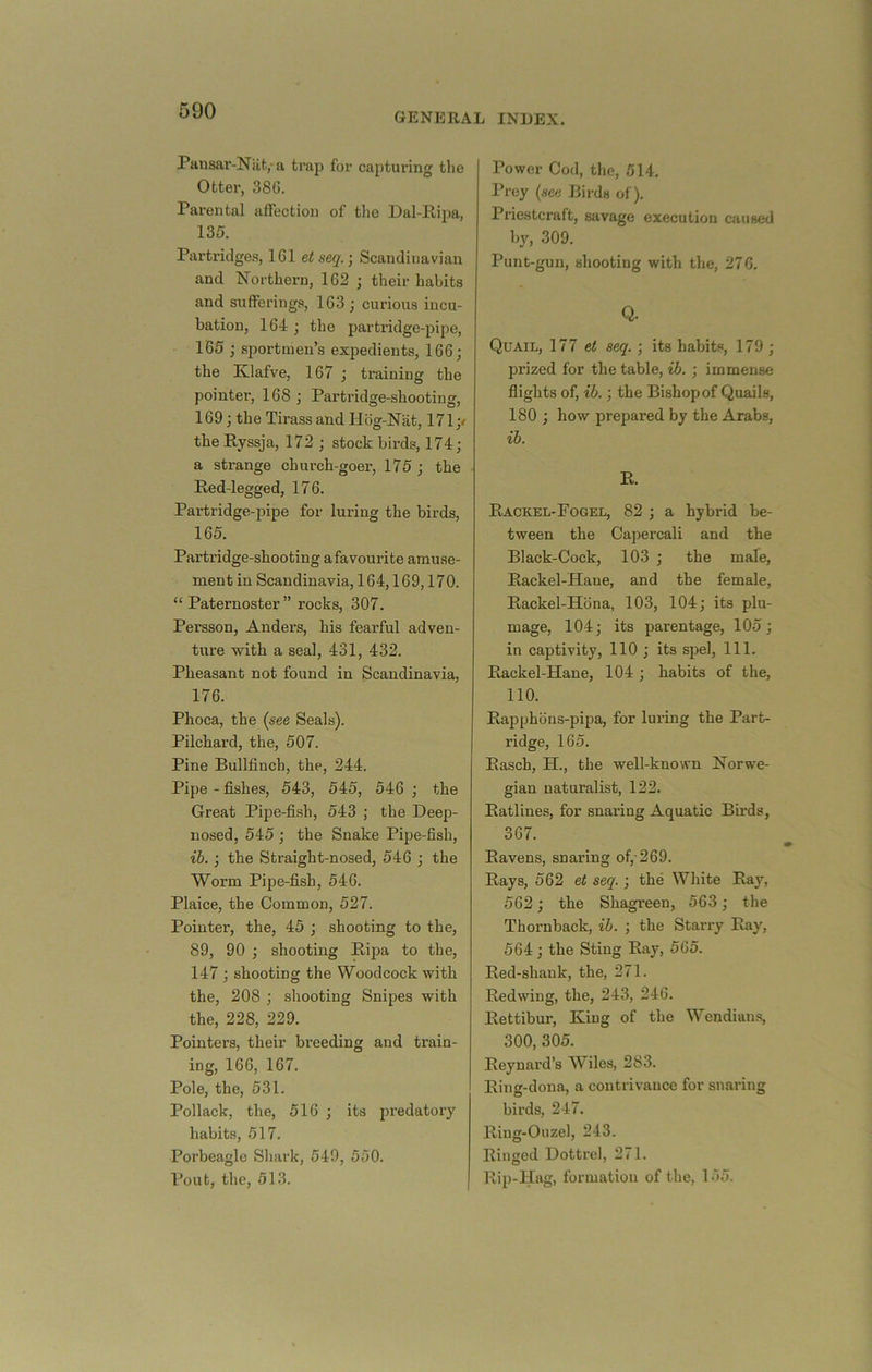 GENERAL INDEX. Pausar-Nlit,-a trap for capturing the Otter, 38G. Parental affection of the Dal-llipa, 135. Partridges, 161 e< seq.] Scandinavian and Northern, 162 ; their habits and sufferings, 163 ; curious incu- bation, 164 ; the partridge-pipe, 165 j sportmen’s expedients, 166; the Klafve, 167 ; training the pointei’, 168 ; Partridge-shooting, 169; the Tirass and Hbg-Nat, 171;/ thePyssja, 172 ; stock birds, 174; a strange church-goer, 175; the Red-legged, 176. Partridge-pipe for luring the birds, 165. Partridge-shooting a favourite amuse- ment in Scandinavia, 164,169,170. “Paternoster” rocks, 307. Persson, Anders, his fearful adven- ture with a seal, 431, 432. Pheasant not found in Scandinavia, 176. Phoca, the {see Seals). Pilchard, the, 507. Pine Bullfinch, the, 244. Pipe - fishes, 543, 545, 546 ; the Great Pipe-fish, 543 ; the Deep- nosed, 545 ; the Snake Pipe-fish, ib.; the Straight-nosed, 546 ; the Worm Pipe-fish, 546. Plaice, the Common, 527. Pointer, the, 45 ; shooting to the, 89, 90 ; shooting Rijja to the, 147 ; shooting the Woodcock with the, 208 ; shooting Snipes with the, 228, 229. Pointers, their breeding and train- ing, 166, 167. Pole, the, 531. Pollack, the, 516 ; its predatoiy habits, 517. Porbeagle Shark, 549, 550. Pout, the, 513. Power Cod, the, 514. Prey {see Birds of). Priestcraft, savage execution caused by, 309. Punt-gun, shooting with the, 276. Q. Quail, 177 seq. ; its habits, 179 ; prized for the table, ib. ; immense flights of, ib.; the Bishop of Quails, 180 ; how prepared by the Arabs, ib. R. Rackel-Fogel, 82 ; a hybrid be- tween the Oapercali and the Black-Cock, 103 ; the male, Rackel-Hane, and the female, Rackel-Hona, 103, 104; its plu- mage, 104; its parentage, 105; in captivity, 110 ; its spel, 111. Rackel-Hane, 104 ; habits of the, no. Rapphons-pipa, for luring the Part- ridge, 165. Rasch, H., the well-known Norwe- gian naturalist, 122. Ratlines, for snaring Aquatic Birds, 367. Ravens, snaring of,-269. Rays, 562 et seq.; the White Ray, 562; the Shagreen, 563; the Thornback, ib. ; the Starry Ray, 564; the Sting Ray, 565. Red-shank, the, 271. Redwing, the, 243, 246. Rettibur, King of the Wendians, 300, 305. Reynard’s Wiles, 283. Ring-dona, a contrivance for snaring birds, 247. Ring-Ouzel, 243. Ringed Dottrel, 271. Rip-Hag, formation of the, 155.