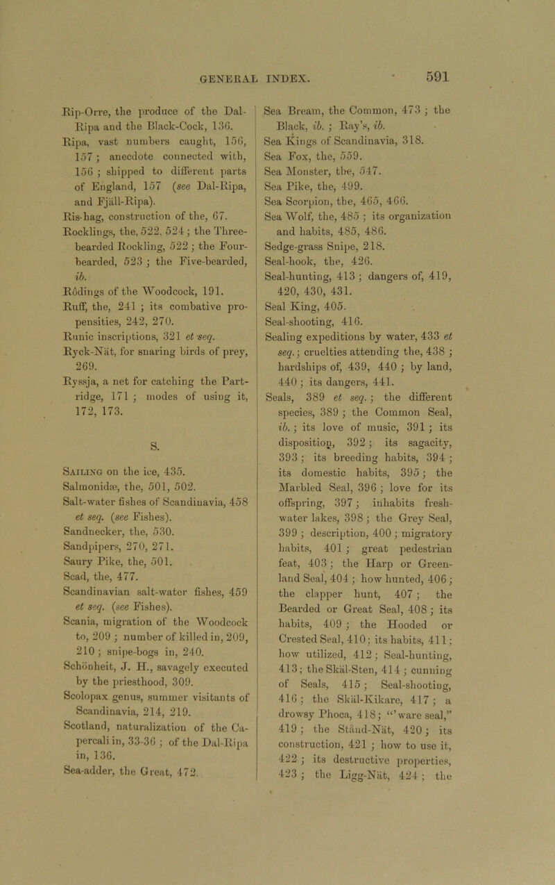 Rip-Orre, the produce of the Dal- Ripa and the Black-Cock, 13G. Ripa, vast numbers caught, 15G, \51; anecdote connected with, loG ; shipped to different pai’ts of England, 157 {see Dal-Ripa, and Fjall-Ripa). Ris-hag, construction of the, 67. Rocklings, the, 522, 524; the Three- beai’ded Rockling, 522 ; the Four- bearded, 523 ; the Five-bearded, ib. Rodings of the Woodcock, 191. Ruff, the, 241 ; its combative pro- pensities, 242, 270. Runic inscriptions, 321 et’seq. Ryck-Niit, for snaring birds of prey, 2G9. Ryssja, a net for catching the Part- ridge, 171 ; modes of using it, 172, 173. S. Sailing on the ice, 435, Salmonidm, the, 501, 502. Salt-water fishes of Scandinavia, 458 et seq. {see Fishes). Sandnecker, the, 530. Sandpiper.^, 270, 271. Saury Pike, the, 501. Scad, the, 477. Scandinavian salt-water fishe.s, 459 et seq. {see Fishes). Scania, migration of the Woodcock to, 209 ; number of killed in, 209, 210; snipe-bogs in, 240. Schouheit, J. H., savagely executed by the priesthood, 309. Scolopax genus, summer visitants of Scandinavia, 214, 219. Scotland, naturalization of the Ca- percali in, 33-3G ; of the Dal-Ripa in, 13G, Sea-adder, the Great, 472. Sea Bream, the Common, 473 ; the Black, ib. ; Ray’.s, ib. Sea Kings of Scandinavia, 318. Sea Fox, the, 559. Sea Monster, tire, 547. Sea Pike, the, 499. Sea Scorpion, the, 4G5, 4GG. Sea Wolf, the, 485 ; its organization and habits, 485, 486. Sedge-grass Snipe, 218. Seal-hook, the, 426. Seal-hunting, 413 ; dangers of, 419, 420, 430, 431. Seal King, 405. Seal-shooting, 416. Sealing expeditions by water, 433 et seq.; cruelties attending the, 438 ; hardships of, 439, 440 ; by land, 440 ; its dangers, 441. Seals, 389 et seq.; the different species, 389 ; the Common Seal, ib.; its love of music, 391 ; its disposition, 392; its sagacity, 393; its breeding habits, 394 ; its domestic habits, 395; the Marbled Seal, 396 ; love for its offspring, 397; inhabits fresh- water lakes, 398; the Grey Seal, 399 ; description, 400; migratory habits, 401 ; great pedestrian feat, 403; the Harp or Green- land Seal, 404 ; how hunted, 406; the clapper hunt, 407; the Bearded or Great Seal, 408; its habits, 409 ; the Hooded or Crested Seal, 410; its habits, 411; how utilized, 412; Seal-hunting, 413; the Skiil-Sten, 414; cunning of Seals, 415; Seal-shooting, 416; the Skiil-Kikare, 417; a drowsy Phoca, 418; “’ware seal,” 419; the StUnd-Nat, 420; its construction, 421 ; how to use it, 422 ; its destructive proi>erties, 423 ; the Ligg-Niit, 424 ; the