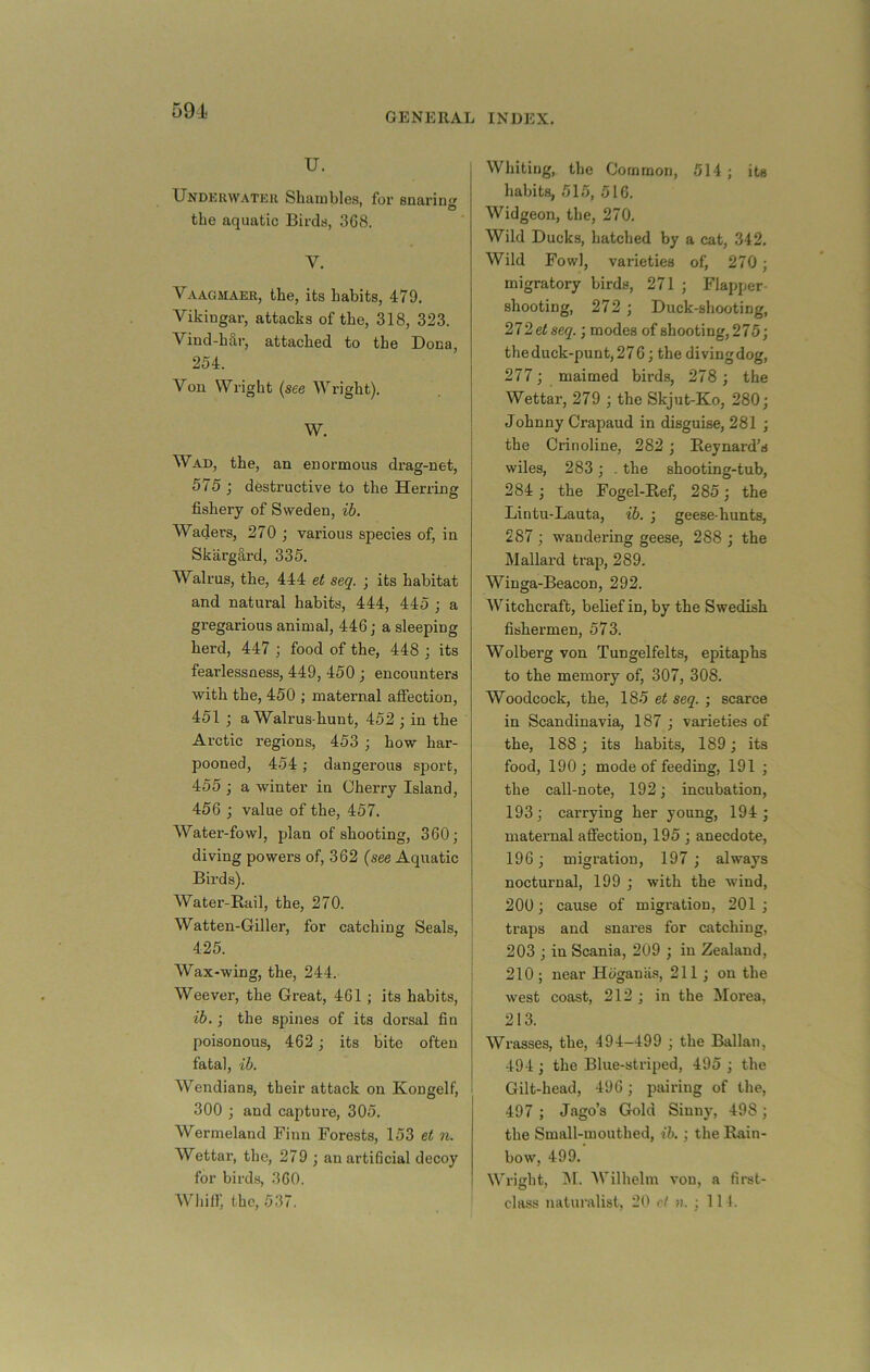 591 GENERAL INDEX. U. Underwater Shambles, for snaring the aquatic Birds, 368. V. Vaagmaer, the, its habits, 479. Vikingar, attacks of the, 318, 323. Vind-hSr, attached to the Dona, 254. Von Wright {see Wright), W. Wad, the, an enormous drag-net, 575 ; destructive to the Herring fishery of Sweden, ib. Waders, 270 ; various species of, in Skargclrd, 335, Walrus, the, 444 et seq. ; its habitat and natural habits, 444, 445 ; a gregarious animal, 446; a sleeping herd, 447 j food of the, 448 j its fearlessness, 449, 450 ; encounters with the, 450 ; maternal affection, 451 ; a Walrus-hunt, 452 •, in the Arctic regions, 453 ; how har- pooned, 454 ; dangerous sport, 455 ; a winter in Cherry Island, 456 j value of the, 457. Water-fowl, plan of shooting, 360; diving powers of, 362 (see Aquatic Birds). Water-Rail, the, 270. Watten-Giller, for catching Seals, 425. Wax-wing, the, 244. Weever, the Great, 461 ; its habits, ib.; the spines of its dorsal fin poisonous, 462; its bite often fatal, ib. Wendians, their attack on Kongelf, 300 ; and captui-e, 305. Wermeland Finn Forests, 153 ei n. Wettar, the, 279 ; anarti6cial decoy for bird.s, 360. Whiir, the, 537. Whiting, the Common, 514 ; its habits, 515, 516. Widgeon, the, 270. Wild Ducks, hatched by a cat, 342. Wild Fowl, varieties of, 270; migratory birds, 271 ; Flapper- shooting, 272 ; Duck-shooting, 272 et seq.; modes of shooting, 275; the duck-punt, 276; the divingdog, 277; maimed birds, 278 ; the Wettar, 279 ; the Skjut-Ko, 280; Johnny Crapaud in disguise, 281 ; the Crinoline, 282 ; Reynard’s wiles, 283; . the shooting-tub, 284 ; the Fogel-Ref, 285; the Lintu-Lauta, ib. ; geese-hunts, 287 ; wandering geese, 288 ; the Mallard trap, 289. Winga-Beacon, 292. Witchcraft, belief in, by the Swedish fishermen, 573. Wolberg von Tungelfelts, epitaphs to the memory of, 307, 308. Woodcock, the, 185 et seq. ; scarce in Scandinavia, 187 ; varieties of the, 188; its habits, 189; its food, 190; mode of feeding, 191 ; the call-note, 192; incubation, 193; carrying her young, 194 ; maternal afiection, 195 ; anecdote, 196; migration, 197 ; always nocturnal, 199 ; with the wind, 200; cause of migration, 201 ; traps and snares for catching, 203 ; in Scania, 209 ; in Zealand, 210 ; near Hoganii.s, 211 ; on the west coast, 212 ; in the Morea, 213. Wi’asses, the, 494—499 ; the Ballan, 494 ; the Blue-striped, 495 ; the Gilt-head, 496 ; pairing of the, 497 ; Jago’s Gold Sinny, 498 ; the Small-mouthed, ib. ; the Rain- bow, 499. Wright, INI. Wilhelm von, a first- class naturalist, 20 cf a. ; 111.