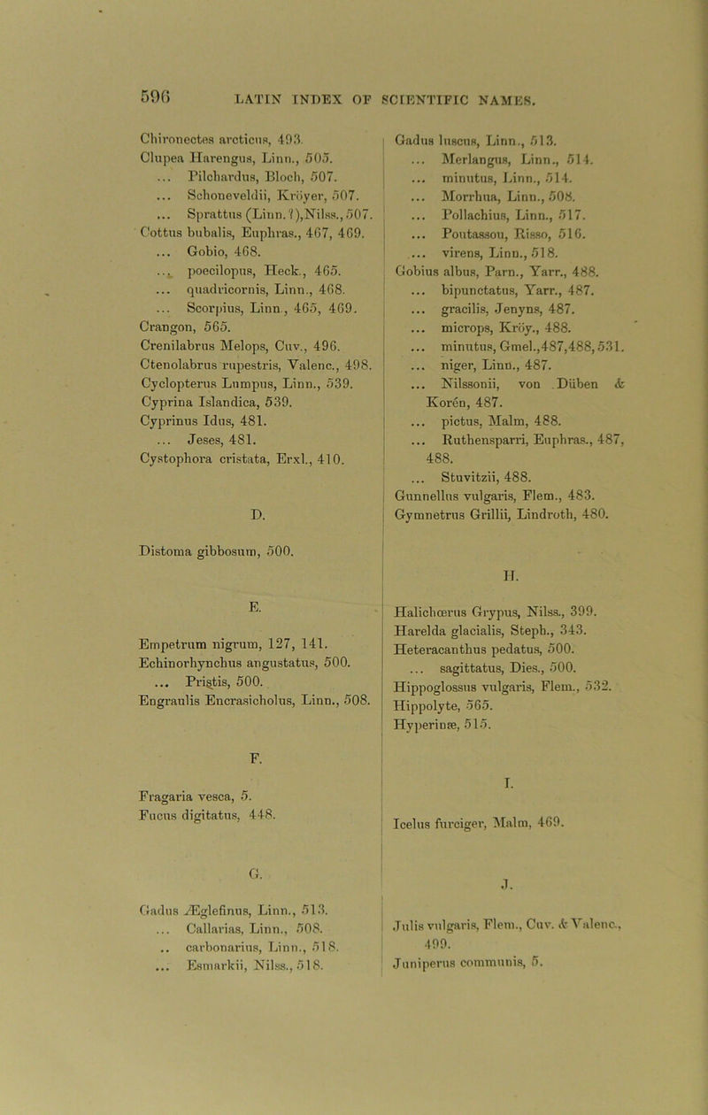 59G Chironectea arcticiis, 493. Chipea Harengua, Linn., 505. rilcliavdns, Blocli, 507. ... Schoneveldii, Kroyer, 507. ... Sprattus (Linn.'?),Nilas.,507. Cottns bubalis, Euphras., 467, 469. Gobio, 468. ..._ poecilopns, Heck., 465. quadvicornis, Linn., 468. Scorpius, Linn., 465, 469. Crangon, 565. Crenilabrus Melops, Cuv., 496. Ctenolabrus rnpestris, Valenc., 498. Cyclopterus Lnmpns, Linn., 539. Cyprina Islandica, 539. Cyprinus Idus, 481. Jeses, 481. Cystophora cristata, Erxl., 410. D. Distoma gibbosum, 500. E. Empetrnm nigrum, 127, 141. Echinorhyncbus angustatus, 500. ... Pri^tis, 500. Engraulis Encrasicholus, Linn., 508. F. Fragaria vesca, 5. Fucus digitatus, 448. G. Gadns ..^glefinus, Linn., 513. Callarias, Linn., 508. carbonarins, Linn., 518. ... Esmai'kii, Nilss., 518. Gadns Inscns, Linn., 513. Merlangus, Linn,, 514. minutus, Linn., 514. ... Morrhua, Linn., 508. Pollachius, Linn., 517. ... Poutaasou, Riaso, 516. ... virens, Linn., 518. Gobius albus, Parn., Yarn., 488. bipunctatus, Yarr., 487. j ... gracilis, .Jenyns, 487. ... microps, Krciy., 488. ... miniitus, Gmel.,487,488,531. niger, Linn., 487. ... Nilssonii, von Diiben <k Koren, 487. ! ... pictus, Malm, 488. i ... Ruthensparri, Euphras., 487, ! 488. Stuvitzii, 488. I Gunnellns vulgaris, Flem., 483. j Gymnetrus Grillii, Lindroth, 480. Halichoerus Grypus, Nilss., 399. Harelda glacialis, Steph., 343. Heteracanthus pedatus, 500. sagittatus. Dies., 500. Hippoglossus vulgaris, Flem., 532. Hippolyte, 565. Hyperinse, 515. T. Icelus fiu’ciger. Malm, 469. .1. .Tulis vulgaris, Flem., Cuv. it Yalenc., 499. ' Juniperus communis, 6.