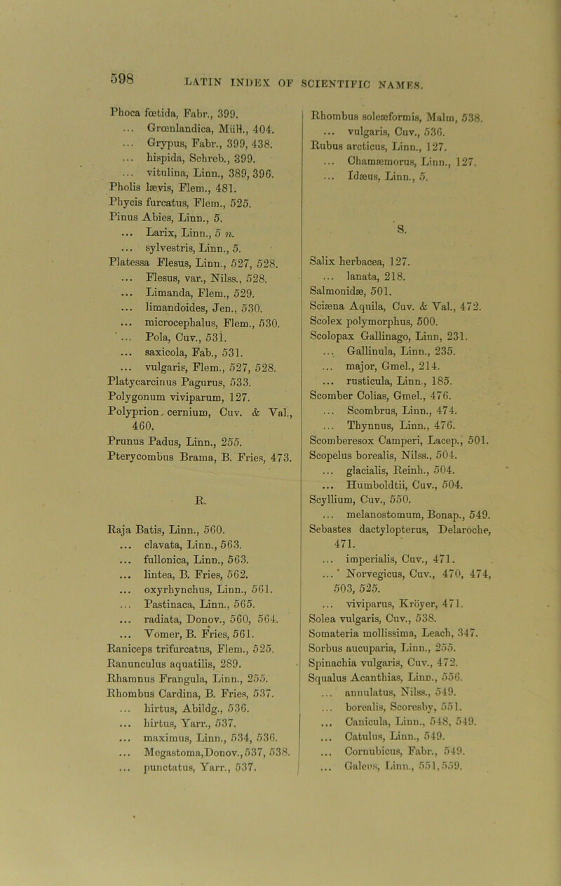 Phoca f(Btida, Fabr., 399. ... Grosnlandica, MiiH., 404. ... Grypus, Fabr., 399, 438. ... biapida, Schreb., 399. ... vitulina, Linn., 389, 396. Pholis laayis, Flem., 481. Phycis furcatus, Flem., 525. Pinus Abies, Linn., 5. ... Larix, Linn., 5 n. ... sylvestris, Linn., 5. Platessa Flesus, Linn., 527, 528. ... Flesus, var., Nils.s., 528. ... Limanda, Flem., 529. ... limandoides, Jen., 530. ... microcepbalus, Flem., 530. Pola, Cuv., 53i. ... saxicola, Fab., 531. ... vulgaris, Flem., 527, 528. Platycarcinus Pagurus, 533. Polygonum viviparum, 127. Polyprion, cernium, Cuv. k Val., 460. Prunus Padus, Linn., 255. Pterycombus Brama, B. Frie.s, 473. R. Raja Batis, Linn., 560. ... clavata, Linn., 563. ... fullonica, Linn., 563. ... lintea, B. Fries, 562. ... oxyrbynclius, Linn., 561. Pastinaca, Linn., 565. ... radiata, Donov., 560, 564. ... Vomer, B. Fries, 561. Raniceps trifurcatus, Flem., 525. Ranunculus aquatilis, 289. Rhamnus Frangula, Linn., 255. Rhombus Cardina, B. Frie.s, 537. hirtus, Abildg., 536. i ... hirtus, Yai'r., 537. ... maximus, Linn., 534, 536. Megastoma,Donov.,537, 538. punctatus, Yarr., 537. j Rhombus solemformis, Malm, 538. ... vulgaris, Cuv., 536. Rubus arcticus, Linn., 127. ... Chamasmorus, Linn., 127. ... Idseus, Linn., .5. S. Salix herbacea, 127. ... lanata, 218. Salmonidse, 501. Scisena Aquila, Cnv. & Val., 472. Scolex polymorphus, 500. Scolopax Gallinago, Linn, 231. ... Gallinula, Linn., 235. major, Gmel., 214. ... rusticula, Linn,, 185. Scomber Colias, Gmel., 476. Scombrus, Linn., 474. Thynnus, Linn., 476. Scornberesox Camperi, Lacep., 501. Scopelus borealis, Nilss., 504. ... glacialis, Reinh., 504. Humboldtii, Cuv., 504. Scyllium, Cuv., 550. ... melanostomum, Bonap., 549. Sebastes dactylopterus, Delaroche, 471. ... imperialis, Cuv., 471. ...* Norvegicus, Cuv., 470, 474, 503, 525. viviparus, Krbyer, 471. Sole a vulgaris, Cuv., 538. Somateria mollissima, Leach, 347. Sorbus aucuparia, Linn., 255. Spinachia vulgaris, Cuv., 472. Squalus Acanthias, Linn., 556. aunulatus, Nilss., 549. borealis, Scoresby, 551. ... Canicula, Linn., 548, 549. ... Catulus, Linn., 549. ... Coruubicus, Fabr., 549. Galeus, Linn., 551,559.
