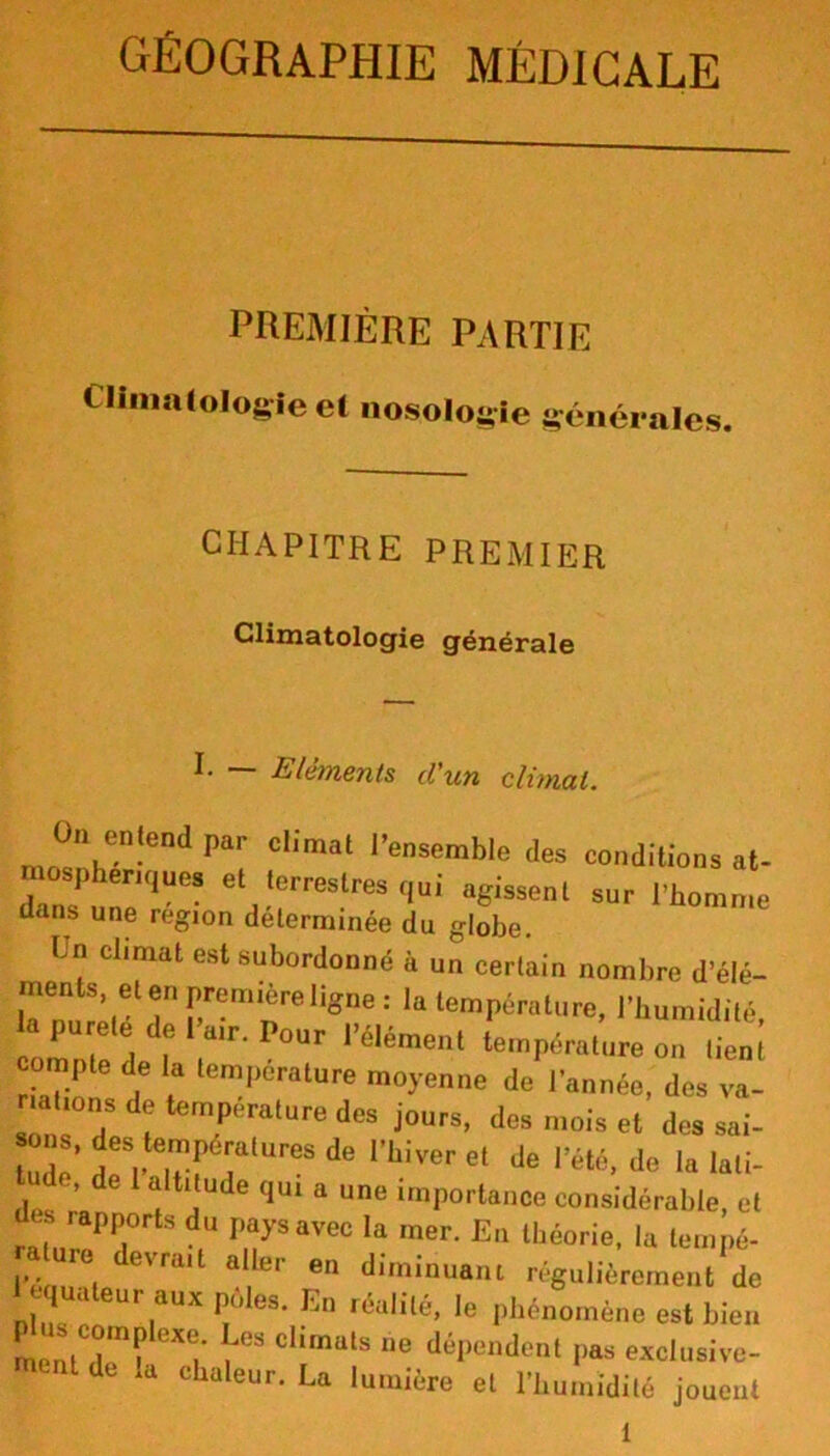 PREMIÈRE PARTIE Climatologie et nosologie générales. CHAPITRE PREMIER Climatologie générale I- — Eléments d'un climat. On e„le„d par climat l'ensemble <les conditions at- sphenquea et terrestres qui agissent sur l'homme dans une région déterminée du globe. U“ Cl,mat est 8ubordonné à un certain nombre d’élé- la température, l’humidité, 1« pureté de 1 air. Pour l’élément température on lien; compte de la température moyenne de l’année, des va- sTnr/p f fratUredeS j°UrS’ des niois ^ des sai- Z: d;ZZTUreS de rhiver et de l’été, de la lati- tude, de 1 altitude qui a une importance considérable, et des japports du paysavec la mer. En théorie, la tempé- ra ure devrait aller en diminuant régulièrement de 1 equateur aux pôles. En réalité, le phénomène est bien P compJexe. Les climats ne dépendent pas exclusive- dt .a chaleur. La lumière et l’humidité jouent