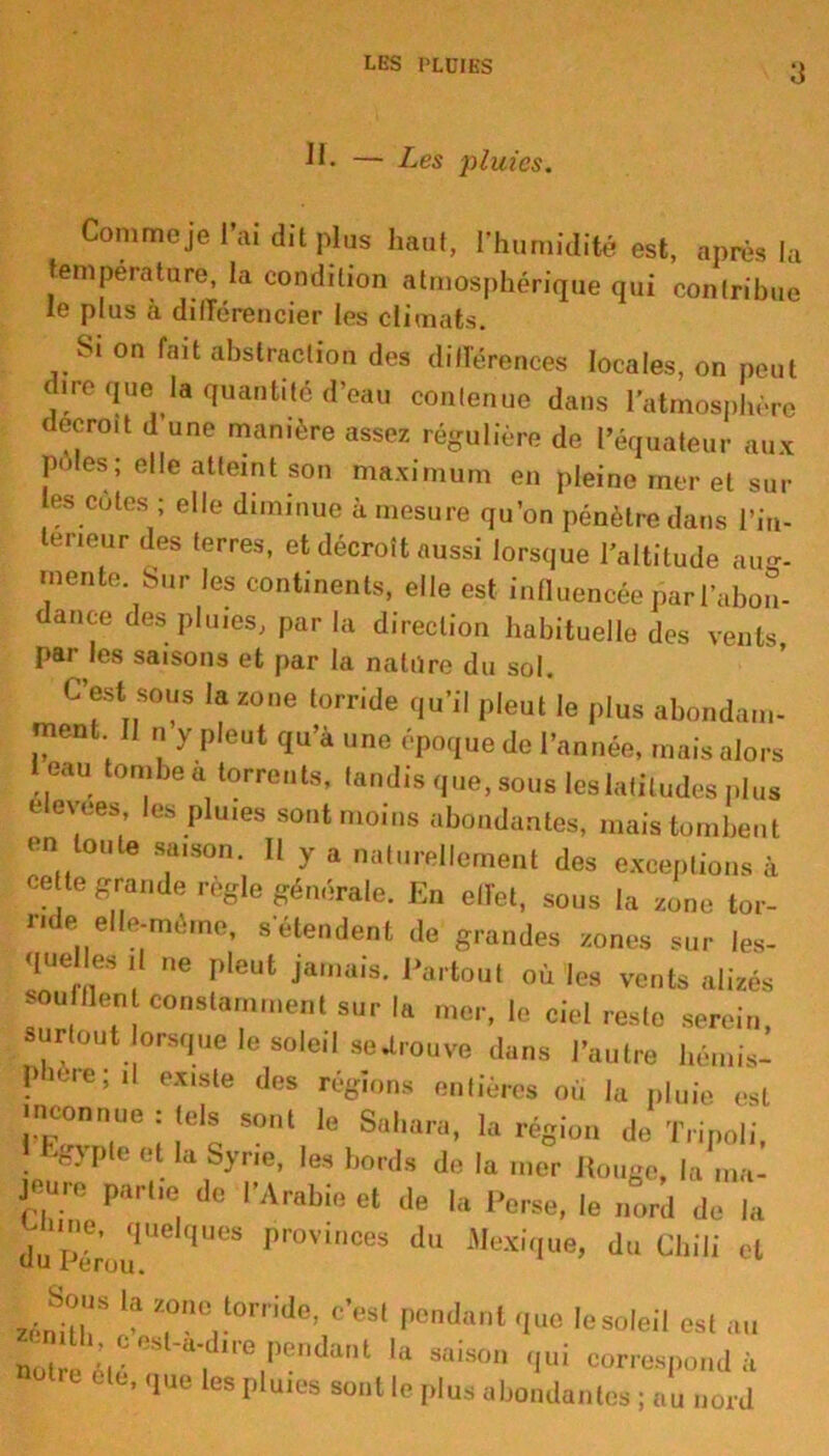 LES PLUIES a II- — Les pluies. Comme je l’ai dit plus haut, l’humidité est, après la température, la condition atmosphérique qui contribue le plus à différencier les climats. Si on fait abstraction des différences locales, on peut dire que la quantité d’eau contenue dans l’atmosphère décroît d’une manière assez régulière de l’équateur aux pôles; elle atteint son maximum en pleine mer et sui- tes cotes ; elle diminue à mesure qu’on pénètre dans l'in- térieur des terres, et décroît aussi lorsque l’altitude ali- mente Sur les continents, elle est influencée par l’abon- dance des pluies, par la direction habituelle des vents par les saisons et par la natiïre du sol. C’est sous la 20„e torride qu’il pleut'le plus abondant- ment 11 „ y pleut qu’à une époque de l’année, mais alors 1 eau tombe a torrents, tandis que, sous les latitudes plus elevees, les pluies sont moins abondantes, mais tombent en tonte satson. Il y a naturellement des exceptions à ce le grande réglé générale. En ellet, sous la sono tor- ride elle-même, s’étendent de grandes zones sur les- <lue les ,| ne pleut jamais. Partout où les vents alizés soufflent constamment sur la mer, le ciel reste serein surtout lorsque le soleil se «trouve dans l’autre hémis- phere; il existe des régions entières ou la pluie est meonnue : tels sont le Sahara, la région de Tripoli, ' EgJ’ple et la Syrte, les bords de la mer Ronge, la cure partie de l’Arabie et de la Perse, le nord de la - me, quelques provinces du Mexique, du Chili et zéni'l’l!” ?!,.lol'l 'Je’ c’esl Pendant que le soleil est au not c étr re,P° SaiS° 'Iui «“Pond à °0tre elt' 1“los P'«u« »nt le plus abondantes ; au nord