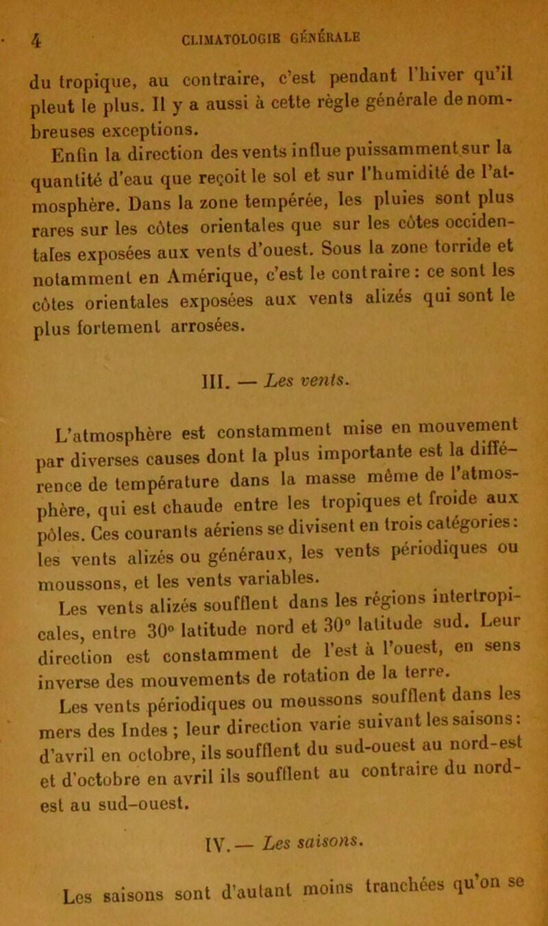 du tropique, au contraire, c’est pendant 1 hiver qu il pleut le plus. Il y a aussi à cette règle générale de nom- breuses exceptions. Enfin la direction des vents influe puissamment sur la quantité d’eau que reçoit le sol et sur 1 humidité de 1 at- mosphère. Dans la zone tempérée, les pluies sont plus rares sur les côtes orientales que sur les côtes occiden- tales exposées aux vents d’ouest. Sous la zone torride et notamment en Amérique, c’est le contraire : ce sont les côtes orientales exposées aux vents alizés qui sont le plus fortement arrosées. III. — Les vents. L’atmosphère est constamment mise en mouvement par diverses causes dont la plus importante est la diffé- rence de température dans la masse môme de l’atmos- phère, qui est chaude entre les tropiques et fro.de aux pôles Ces courants aériens se divisent en trois categories: les vents alizés ou généraux, les vents périodiques ou moussons, et les vents variables. Les vents alizés soufflent dans les régions interlropi- cales, entre 30° latitude nord et 30° latitude sud. Leur direction est constamment de l’est à l’ouest, en sens inverse des mouvements de rotation de la tene. Les vents périodiques ou moussons soufflent dans les mers des Indes ; leur direction varie suivant les saisons: d’avril en octobre, ils soufflent du sud-ouest au nord-est et d’octobre en avril ils soufflent au contraire du nord- est au sud-ouest. IV. — Les saisons. Les saisons sont d’autant moins tranchées qu’on se