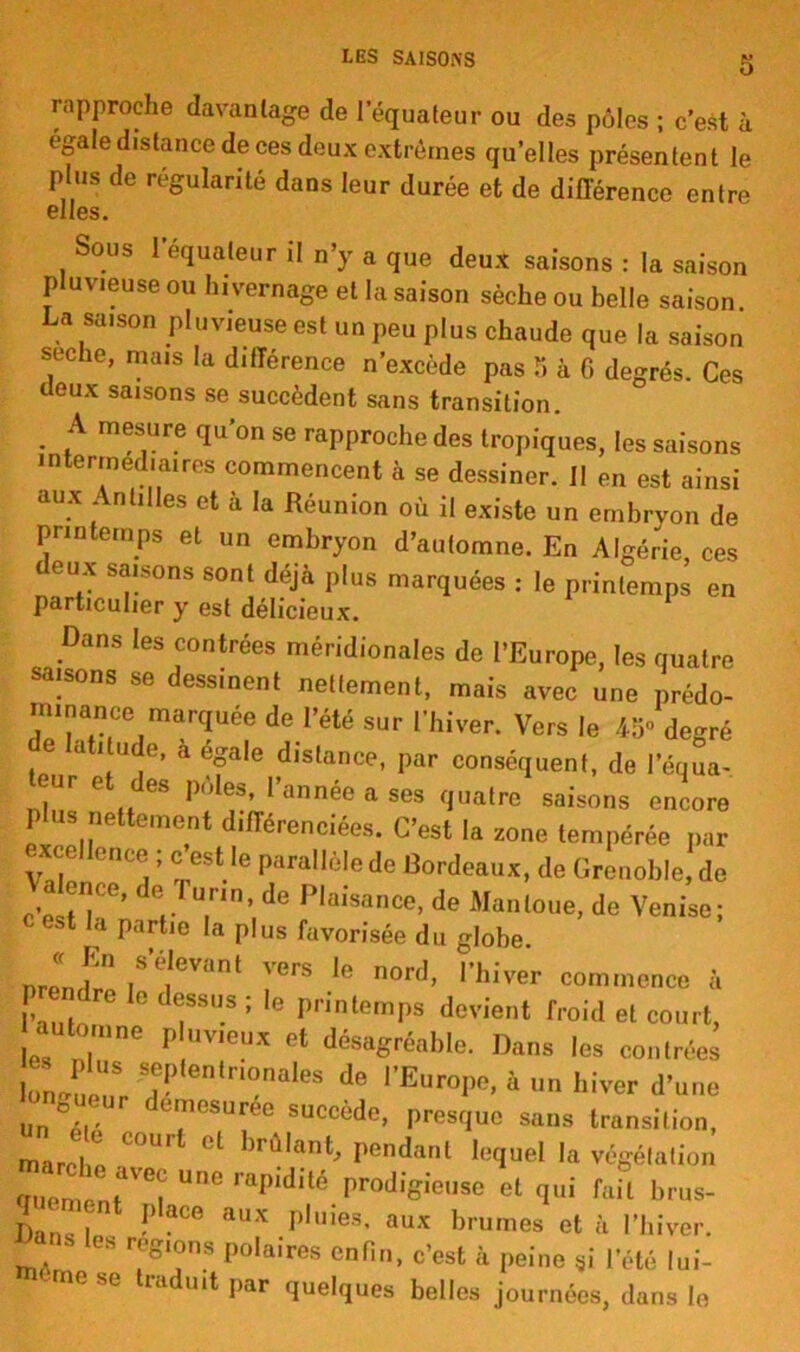 LES SAISONS rapproche davantage de l'équateur ou des pôles ; c’est à égale distance de ces deux extrêmes qu’elles présentent le plus de régularité dans leur durée et de différence entre elles. Sous l’équateur il n’y a que deux saisons : la saison pluvieuse ou hivernage et la saison sèche ou belle saison La saison pluvieuse est un peu plus chaude que la saison seche, mais la différence n’excède pas 5 à 6 degrés. Ces deux saisons se succèdent sans transition. . .A rn?S)Ure 1u’on se approche des tropiques, les saisons intermédiaires commencent à se dessiner. Il en est ainsi aux Antilles et à la Réunion où il existe un embryon de printemps et un embryon d’automne. En Algérie ces t eux saisons sont déjà plus marquées : le printemps en particulier y est délicieux. Dans les contrées méridionales de l’Europe, les quatre saisons se dessinent nettement, mais avec une prédo- minance marquée de l’été sur l’hiver. Vers le 45» degré c atitude, a égale distance, par conséquent, de l’équa- ur et des pôles, l’année a ses quatre saisons encore P us nettement différenciées. C’est la zone tempérée par ^xcellence ; c est le parallèle de Cordeaux, de Grenoble de , h' d!T7n’ de Plaisa<*> de Man loue, de Venise; c est la partie la plus favorisée du globe. f S’é,evant ^rs le nord, l’hiver commence à prendre le dessus ; le printemps devient froid et court, automne p uv.eux et désagréable. Dans les contrées 1on^7,entr,°naleS de PEuroPe» à un hiver d’une un , dTSUree SUCcède> Presfluc ^ns transition, ma J ^ Cfmr <!l )rûlant' Pendant lequel la végétation ffuemimr6! UDG rapidilé.Pr°digieUSe et (IUÎ fail brus- Dan h PaCe aUX pluies- aux brumes et à l’hiver, ans les régions polaires enfin, c’est à peine ,i l’été lui- mese traduit par quelques belles journées, dans le