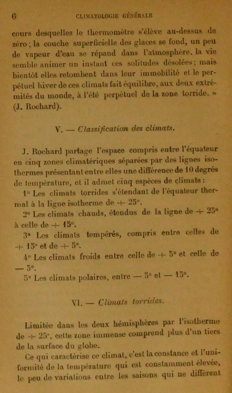 cours desquelles le thermomètre s’élève au-dessus de zéi’o; la couche superficielle des glaces se fond, un peu de vapeur d’eau se répand dans l’atmosphère, la vie semble animer un instant ces solitudes désolées; mais bientôt elles retombent dans leur immobilité et le per- pétuel hiver de ces climats fait équilibre, aux deux extré- mités du monde, à l’été perpétuel de la zone torride. » (J. Rochard). V. — Classification des climats. J. Rochard partage l’espace compris entre l’équateur en cinq zones climatériques séparées par des lignes iso- thermes présentant entre elles une différence de 1 degrés de température, et il admet cinq espèces de climats : 1° Les climats torrides s’étendant de l’équateur ther- mal à la ligne isotherme de H- 25°. 2° Les climats chauds, étendus de la ligne de -+- 25° à celle de -+- 45°. 3® Les climats tempérés, compris entre celles de 45° et de -+- 5°. 4° Les climats froids entre celle de 5° et celle de b0 Les climats polaires, entre 5° et Lj . VL — Climats torrides. Limitée daus les deux hémisphères par l’isotherme de -+- 25, cette zone immense comprend plus d’un tiers de la surface du globe. Ce qui caractérise ce climat, c’est la constance et l’um- fonnitéde la température qui est constamment élevée, le peu de variations entre les saisons qui ne diffèreut