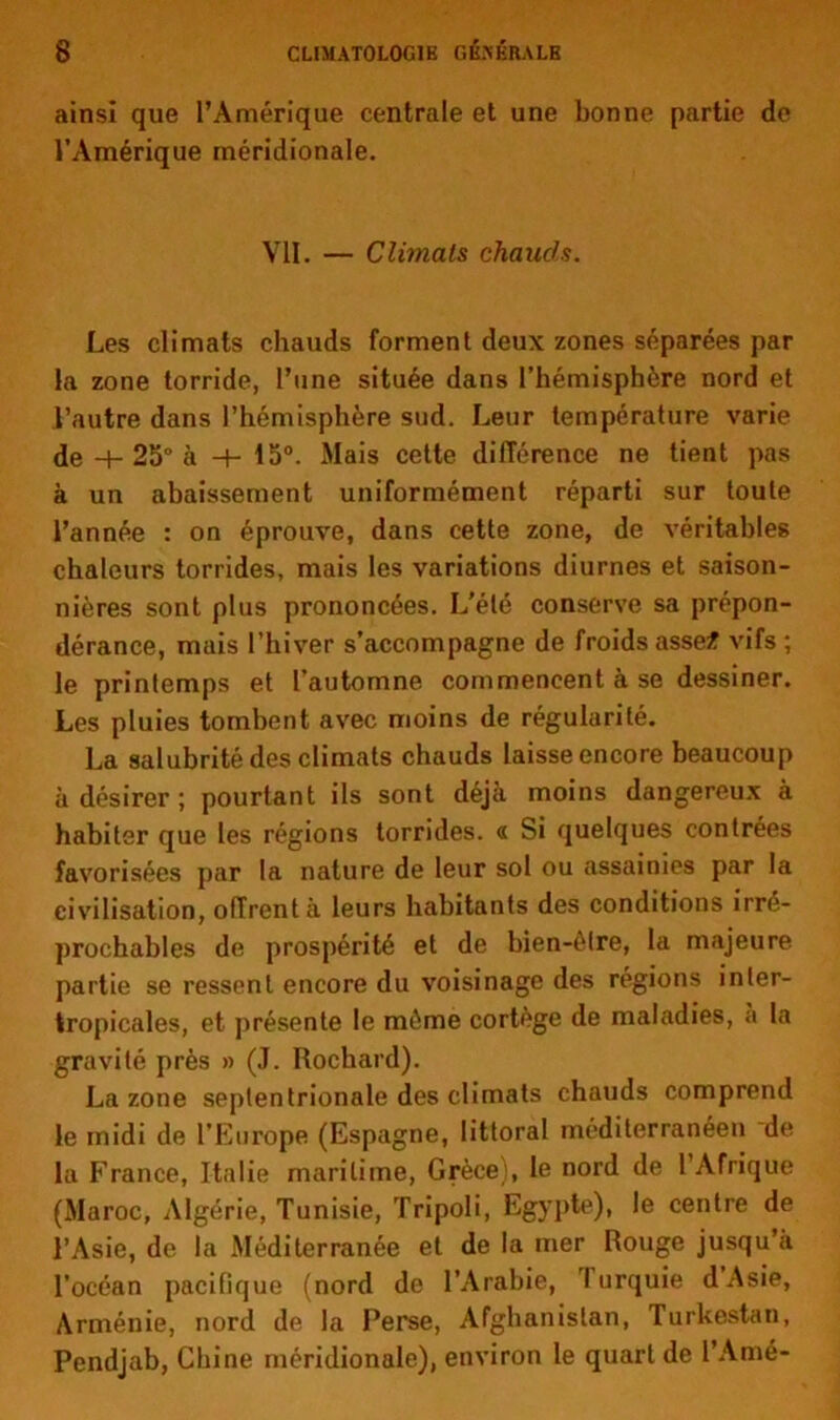 ainsi que l’Amérique centrale et une bonne partie de l’Amérique méridionale. VII. — Climats chauds. Les climats chauds forment deux zones séparées par la zone torride, l’une située dans l’hémisphère nord et l’autre dans l’hémisphère sud. Leur température varie de -+-25“à -+- 15°. Mais cette différence ne tient pas à un abaissement uniformément réparti sur toute l’année : on éprouve, dans cette zone, de véritables chaleurs torrides, mais les variations diurnes et saison- nières sont plus prononcées. L’été conserve sa prépon- dérance, mais l’hiver s’accompagne de froidsasse* vifs; le printemps et l’automne commencent à se dessiner. Les pluies tombent avec moins de régularité. La salubrité des climats chauds laisse encore beaucoup à désirer; pourtant ils sont déjà moins dangereux à habiter que les régions torrides. « Si quelques contrées favorisées par la nature de leur sol ou assainies par la civilisation, offrent à leurs habitants des conditions irré- prochables de prospérité et de bien-être, la majeure partie se ressent encore du voisinage des régions inter- tropicales, et présente le même cortège de maladies, a la gravité près » (J. Rochard). La zone septentrionale des climats chauds comprend le midi de l’Europe (Espagne, littoral méditerranéen de la France, Italie maritime, Grèce), le nord de l’Afrique (Maroc, Algérie, Tunisie, Tripoli, Egypte), le centre de l’Asie, de la Méditerranée et de la mer Rouge jusqu’à l’océan pacitique (nord de l’Arabie, lurquie dAsie, Arménie, nord de la Perse, Afghanistan, Turkestan, Pendjab, Chine méridionale), environ le quart de l’Amé-