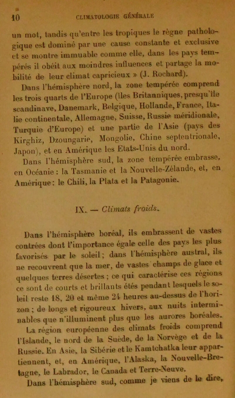 un mot, tandis qu’entre les tropiques le règne patholo- gique est dominé par une cause constante et exclusive et se montre immuable comme elle, dans les pays tem- pérés il obéit aux moindres iutluences et partage la mo- bilité de leur climat capricieux » (J. Rochard). Dans l’hémisphère nord, la zone tempérée comprend les trois quarts de l’Europe (lies Britanniques, presqu’île Scandinave, Danemark, Belgique, Hollande, France, Ita- lie continentale, Allemagne, Suisse, Russie méridionale, Turquie d’Europe) et une partie de l’Asie (pays des Ivirghiz, Dzoungarie, Mongolie, Chine septentrionale, Japon), et en Amérique les Etats-Unis du nord. Dans l’hémisphère sud, la zone tempérée embrasse, en Océanie : la Tasmanie et la Nouvelle-Zélande, et, en Amérique: le Chili, la data et la l atagonie. IX. — Climats froids. Dans l’hémisphère boréal, ils embrassent de vastes contrées dont l’importance égale celle des pays les plus favorisés par le soleil; dans l’hémisphère austral, ils ne recouvrent que la mer, de vastes champs de glace et quelques terres désertes ; ce qui caractérise ces régions ce sont de courts et brillants étés pendant lesquels.le so- leil reste 18, 20 et même 24 heures au-dessus de 1 hori- zon ; de longs et rigoureux hivers, aux nuits intermi- nables que n’illuminent plus que les aurores boréales. La région européenne des climats froids compren l’Islande, le nord de la Suède, de la Norvège et de la Russie. En Asie, la Sibérie et le Kamtchatka leur appar- tiennent, et, en Amérique, l’Alaska, la Nouvelle-Bre- tagne, le Labrador, le Canada et Terre-Neuve. Dans l'hémisphère sud, comme je viens de le dire.