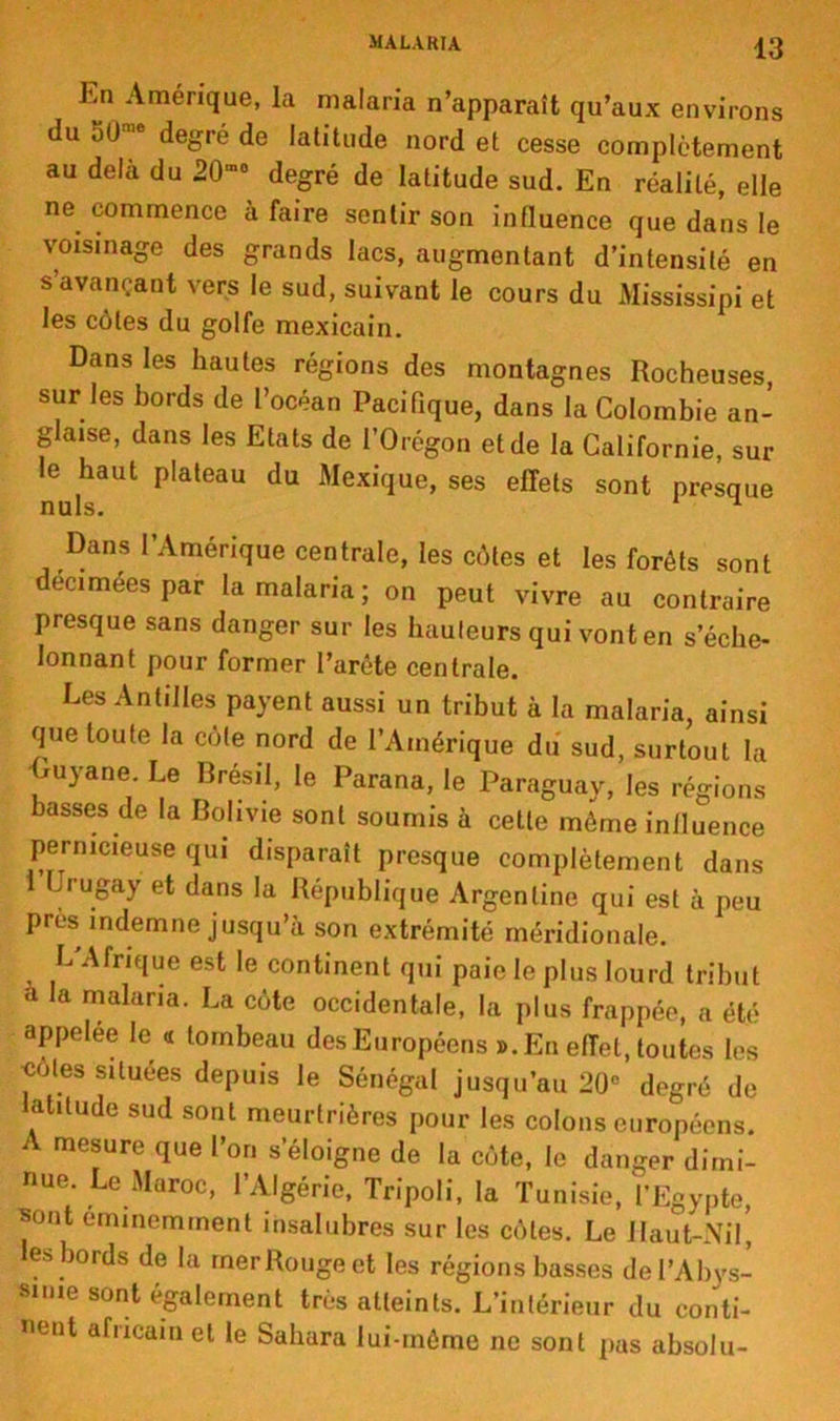 hn Amérique, la malaria n’apparaît qu’aux environs du 50 e degré de latitude nord et cesse complètement au delà du 20mo degré de latitude sud. En réalité, elle ne commence à faire sentir son influence que dans le voisinage des grands lacs, augmentant d’intensité en s’avançant vers le sud, suivant le cours du Mississipi et les côtes du golfe mexicain. Dans les hautes régions des montagnes Rocheuses, sur les bords de l’océan Pacifique, dans la Colombie an- glaise, dans les Etats de l’Orégon et de la Californie, sur le haut plateau du Mexique, ses effets sont presque nuis. 1 Dans l’Amérique centrale, les côtes et les forêts sont decimees par la malaria ; on peut vivre au contraire presque sans danger sur les hauteurs qui vont en s’éche- lonnant pour former l’arête centrale. Les Antilles payent aussi un tribut à la malaria, ainsi que toute la cote nord de l’Amérique du sud, surtout la Guyane. Le Brésil, le Parana, le Paraguay, les régions basses de la Bolivie sont soumis à cette même influence pernicieuse qui disparaît presque complètement dans Crugay et dans la République Argentine qui est à peu près indemne jusqu’à son extrémité méridionale. L'Afrique est le continent qui paie le plus lourd tribut a la malaria. La côte occidentale, la plus frappée, a été appelée le <i tombeau desEuropéens ». En effet, toutes les «ôtes situées depuis le Sénégal jusqu’au 20° degré de latitude sud sont meurtrières pour les colons européens. A mesure que l’on s’éloigne de la côte, le danger dimi- nue. Le Maroc, l’Algérie, Tripoli, la Tunisie, l’Egypte, sont éminemment insalubres sur les côtes. Le Haut-Nil’, es bords de la mer Rouge et les régions basses de l’Abys- sinie sont également très atteints. L’intérieur du conti- nent africain et le Sahara lui-même ne sont pas absolu-