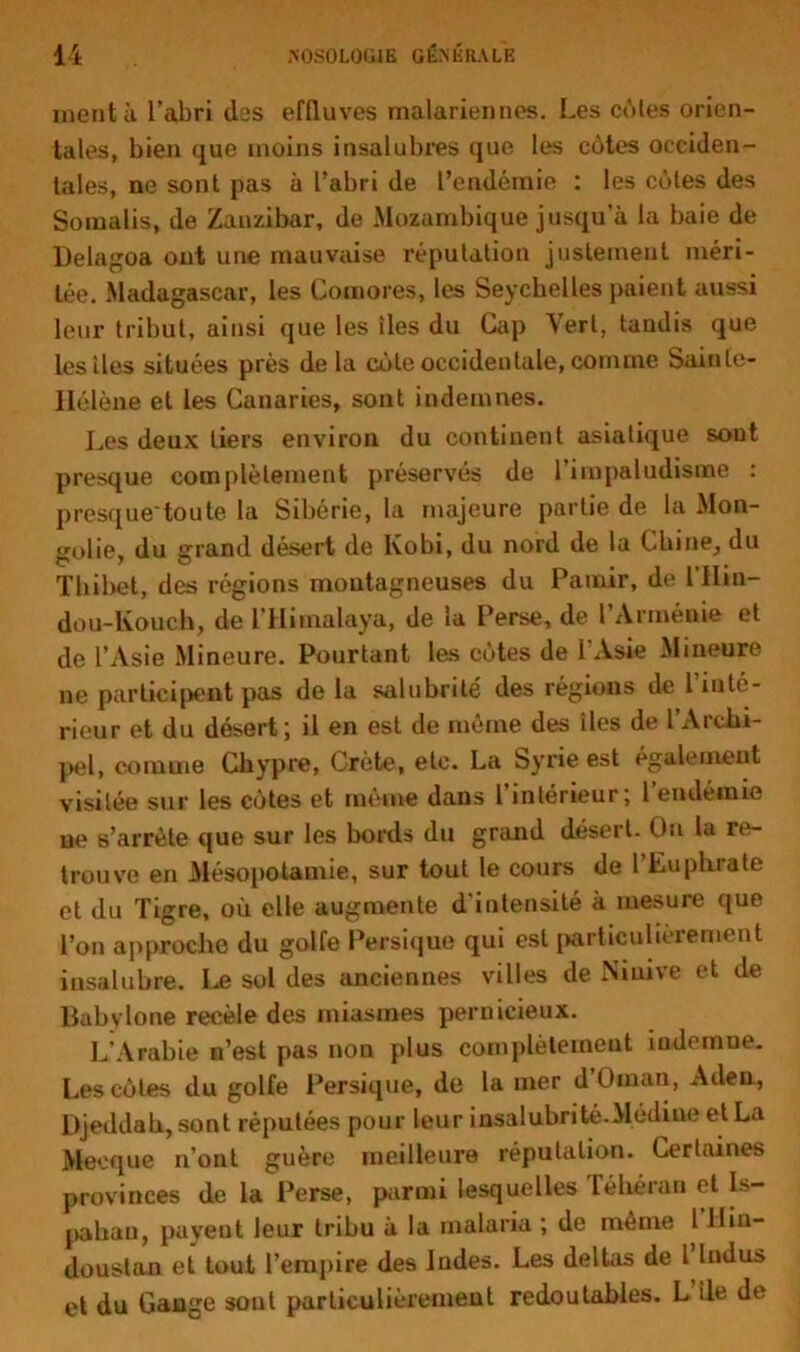 nient à l’abri (las effluves malariennes. Les côtes orien- tales, bien que moins insalubres que les côtes occiden- tales, ne sont pas à l’abri de l’endémie : les côtes des Somalis, de Zanzibar, de Mozambique jusqu’à la baie de Delagoa ont une mauvaise réputation justement méri- tée. Madagascar, les Comores, les Seychelles paient aussi leur tribut, ainsi que les îles du Cap Vert, tandis que les îles situées près de la côte occidentale, comme Sainle- IIélène et les Canaries, sont indemnes. Les deux tiers environ du continent asiatique sont presque complètement préservés de l’impaludisme : presque'tou te la Sibérie, la majeure partie de la Mon- golie, du grand désert de lvobi, du nord de la Chine, du Tbibet, des régions montagneuses du Pamir, de l’IIin— dou-lvouch, de l’Himalaya, de la Perse, de l’Arménie et de l’Asie Mineure. Pourtant les côtes de l’Asie Mineure ne participent pas de la salubrité des régions de l’inté- rieur et du désert; il en est de même des îles de l’Archi- pel, comme Chypre, Crète, etc. La Syrie est également visitée sur les côtes et même dans 1 intérieur; 1 endémie ne s’arrête que sur les bords du grand désert. On la re- trouve en Mésopotamie, sur tout le cours de l’Euphrate et du Tigre, où elle augmente d'intensité à mesure que l’on approche du golfe Persique qui est particulièrement insalubre. Le sol des anciennes villes de Niuive et de Babvlone recèle des miasmes pernicieux. L’Arabie n’est pas non plus complètement indemne. Les côtes du golfe Persique, de la mer d Oman, Allen, Djeddah, sont réputées pour leur insalubrité.Médine et La Mecque n’ont guère meilleure réputation. Certaines provinces de la Perse, parmi lesquelles Téhéran et Is- pahan, payent leur tribu à la malaria ; de même 1 llin- doustan et tout l’empire des Indes. Les deltas de l Indus et du Gange sont particulièrement redoutables. L île de