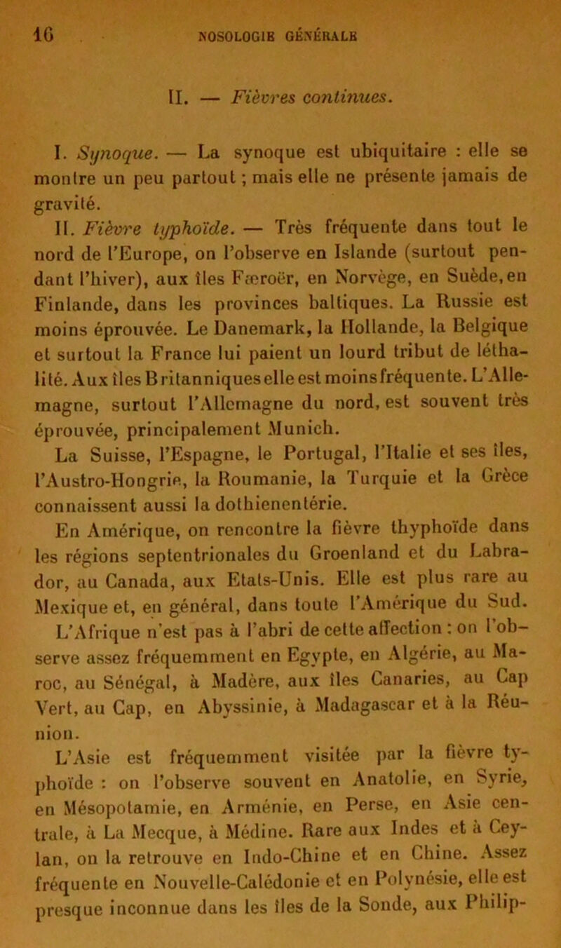 IL — Fièvres cotilinues. I. Synoque. — La synoque est ubiquitaire : elle se montre un peu partout ; mais elle ne présente jamais de gravité. II. Fièvre typhoïde. — Très fréquente dans tout le nord de l’Europe, on l’observe en Islande (surtout pen- dant l’hiver), aux îles Fferoër, en Norvège, en Suède, en Finlande, dans les provinces balliques. La Russie est moins éprouvée. Le Danemark, la Hollande, la Belgique et surtout la France lui paient un lourd tribut de létha— lité. Aux îles Britanniques elle est moins fréquente. L’Alle- magne, surtout l'Allemagne du nord, est souvent très éprouvée, principalement Munich. La Suisse, l’Espagne, le Portugal, l’Italie et ses îles, l’Austro-Hoogrie, la Roumanie, la Turquie et la Grèce connaissent aussi la dothienentérie. En Amérique, on rencontre la fièvre thyphoïde dans les régions septentrionales du Groenland et du Labra- dor, au Canada, aux Etats-Unis. Elle est plus rare au Mexique et, en général, dans toute l’Amérique du Sud. L’Afrique n’est pas à l’abri de cette affection : on l’ob- serve assez fréquemment en Egypte, en Algérie, au Ma- roc, au Sénégal, à Madère, aux îles Canaries, au Cap Vert, au Cap, en Abyssinie, à Madagascar et à la Réu- nion. L’Asie est fréquemment visitée par la fièvre ty- phoïde : on l’observe souvent en Anatolie, en Syrie, en Mésopotamie, en Arménie, en Perse, en Asie cen- trale, à La Mecque, à Médine. Rare aux Indes et a Cey- lan, on la retrouve en Indo-Chine et en Chine. Assez fréquente en Nouvelle-Calédonie et en Polynésie, elle est presque inconnue dans les îles de la Sonde, aux Philip-