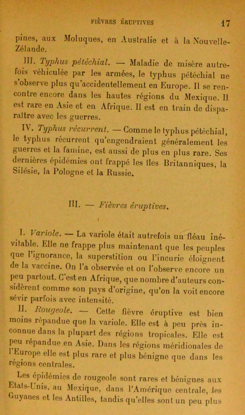 FIÈVRES ÉRUPTIVES pines, aux Moluques, en Australie et à la Nouvelle- Zélande. J II. Typhus pétéchial. — Maladie de misère autre- fois véhiculée par les armées, le typhus pétéchial ne s observe plus qu accidentellement en Europe. Il se ren- contre encore dans les hautes régions du Mexique. 11 est rare en Asie et en Afrique. Il est en train de dispa- raître avec les guerres. H . Typhus récurrent. — Comme le typhus pétéchial, le typhus récurrent qu’engendraient généralement les guerres et la famine, est aussi de plus en plus rare. Ses dernières épidémies ont frappé les îles Britanniques, la Silésie, la Pologne et la Russie. HP — Fièvres éruptives. I. Variole. — La variole était autrefois un fléau iné- vitable. Elle ne frappe plus maintenant que les peuples que 1 ignorance, la superstition ou l’incurie éloignent de la \accine. On I a observée et on l’observe encore un peu partout. C est en Afrique, que nombre d’auteurs con- sidèrent comme son pays d’origine, qu’on la voit encore sévir parfois avec intensité. II. Rougeole. — Cette fièvre éruptive est bien moins répandue que la variole. Elle est à peu près in- connue dans la plupart des régions tropicales. Elle est pou répandue en Asie. Dans les régions méridionales de -urope elle est plus rare et plus bénigne que dans les régions centrales. Les épidémies de rougeole sont rares et bénignes aux Etats-Unis, au Mexique, dans l’Amérique centrale, les uyanes et les Antilles, tandis qu’elles sont un peu plus