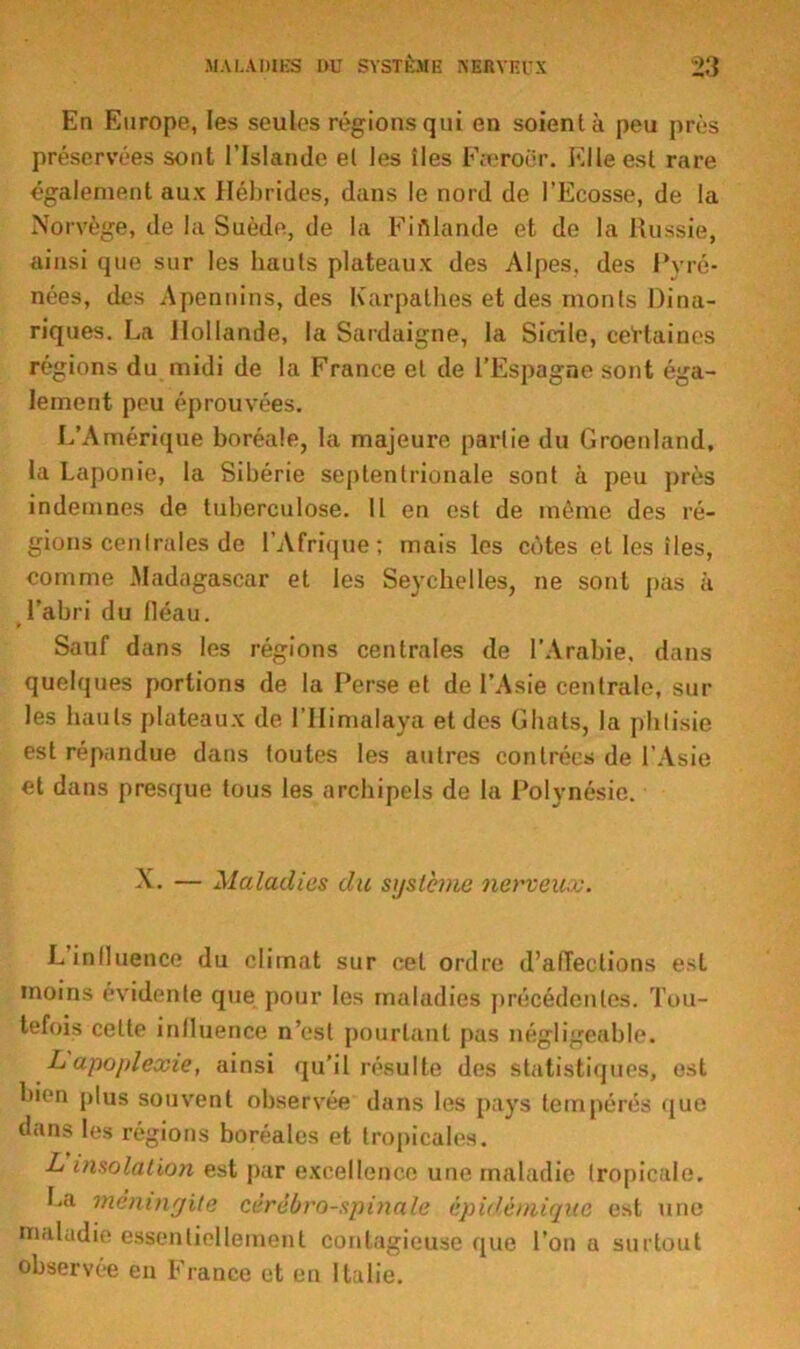 En Europe, les seules régions qui en soient à peu près préservées sont l’Islande el les îles Færoër. Elle est rare également aux Hébrides, dans le nord de l’Ecosse, de la Norvège, de la Suède, de la Finlande et de la Russie, ainsi que sur les hauts plateaux des Alpes, des Pyré- nées, des Apennins, des Karpathes et des monts Dina- riques. La Hollande, la Sardaigne, la Sicile, certaines régions du midi de la France et de l’Espagne sont éga- lement peu éprouvées. L’Amérique boréale, la majeure partie du Groenland, la Laponie, la Sibérie septentrionale sont à peu près indemnes de tuberculose. 11 en est de même des ré- gions centrales de l’Afrique; mais les côtes et les îles, comme Madagascar et les Seychelles, ne sont pas à l’abri du fléau. Sauf dans les régions centrales de l’Arabie, dans quelques portions de la Perse et de l’Asie centrale, sur les hauts plateaux de l’Himalaya et des Ghats, la phtisie est répandue dans toutes les autres contrées de l'Asie et dans presque tous les archipels de la Polynésie. X. — Maladies du sustente nerveux. Linlluence du climat sur cet ordre d’affections est moins évidente que pour les maladies précédentes. Tou- tefois celte influence n’est pourtant pas négligeable. L apoplexie, ainsi qu’il résulte des statistiques, est bien plus souvent observée dans les pays tempérés que dans les régions boréales et tropicales. L insolation est par excellence une maladie tropicale. Ea méningite cérébro-spinale épidémique est une maladie essentiellement contagieuse que l’on a surtout observée en France et eu Italie.