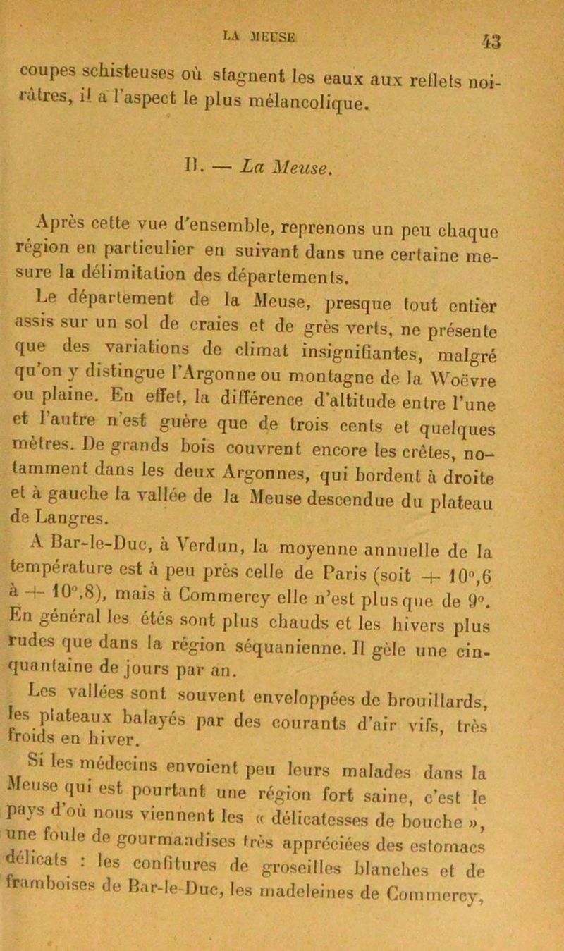 LA J| K CSE coupes schisteuses où stagnent les eaux aux reflets noi- râtres, il a l’aspect le plus mélancolique. II. — La Meuse. Après cette vue d’ensemble, reprenons un peu chaque région en particulier en suivant dans une certaine me- sure la délimitation des départements. Le département de la Meuse, presque tout entier assis sur un sol de craies et de grès verts, ne présente que des variations de climat insignifiantes, malgré qu’on y distingue l’Argonneou montagne de la Woëvre ou plaine. En effet, la différence d’altitude entre l’une et l’autre n’est guère que de trois cents et quelques mètres. De grands bois couvrent encore les crêtes, no- tamment dans les deux Argonnes, qui bordent à droite et a gauche la vallée de la Meuse descendue du plateau de Langres. A Bar-le-Duc, à Verdun, la moyenne annuelle de la température est à peu près celle de Paris (soit -+- 10°,6 u t(P,8), mais à Commercy elle n’est plus que de 9°. En général les étés sont plus chauds et les hivers plus rudes que dans la région séquanienne. Il gèle une cin- quanlaine de jours par an. Les vallées sont souvent enveloppées de brouillards, les plateaux balayés par des courants d’air vifs, très Iroids en hiver. Si les médecins envoient peu leurs malades dans la euse qui est pourtant une région fort saine, c’est le pays d où nous viennent les « délicatesses de bouche », une foule de gourmandises très appréciées des estomacs délicats : les confitures de groseilles blanches et de framboises de Bar-le-Duc, les madeleines de Commercy,