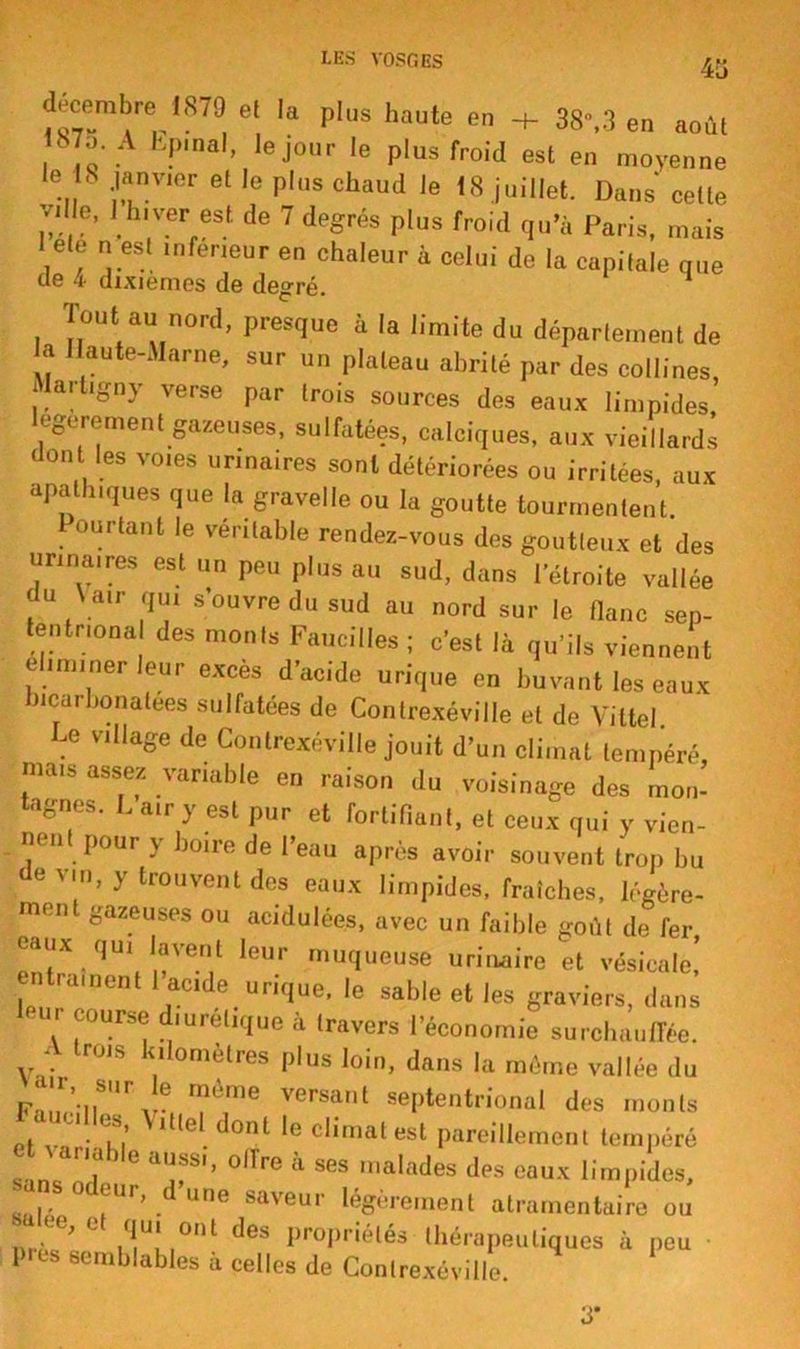 45 décembEe ,879 et la plus haute en + 38»,3 en août . A Kf),nal> ,e j°ur le plus froid est en moyenne le S janvier et le plus chaud le 18 juillet. Dans cette ville, 1 hiver est de 7 degrés plus froid qu’à Paris, mais 1 ete n est inférieur en chaleur à celui de la capitale que de 4 dixièmes de degré. Tout au nord, presque à la limite du département de a Ilaute-Marne, sur un plateau abrité par des collines Martigny verse par trois sources des eaux limpides légèrement gazeuses, sulfatées, calciques, aux vieillards dont les voies urinaires sont détériorées ou irritées, aux apathiques que la gravelle ou la goutte tourmentent 1 ourtant le véritable rendez-vous des goutteux et des urinaires est un peu plus au sud, dans l’étroite vallée du ^ air qui s ouvre du sud au nord sur le flanc sep- tentnona des monts Faucilles ; c’est là qu’ils viennent éliminer leur exces d’acide urique en buvant les eaux bicarbonatées sulfatées de Contrexéviile et de Vittel. Le village de Contrexéviile jouit d’un climat tempéré, mais assez variable en raison du voisinage des mon- tagnes. L air y est pur et fortifiant, et ceux qui y vien- nent pour y boire de l’eau après avoir souvent trop bu devin, y trouvent des eaux limpides, fraîches, légère- ment gazeuses ou acidulées, avec un faible goût de fer eaux qu, lavent leur muqueuse urinaire et vésicale,’ 'ament I acide urique, le sable et les graviers, dans leu. course diurétique à travers l’économie surchauffée. A trois kilomètres plus loin, dans la même vallée du ^ VCrSa,lt sePtentrional des monts <f ’ lt,el dont ,e Climat est pareillement tempéré *. nc , *T'’ °ITre à ses n,alades dp* eaux limpides, .. ° aUr,dune saveur légèrement atramentaire ou . ’ü flUI 0I11 des propriétés thérapeutiques à peu 1 es semblables à celles de Contrexéviile.