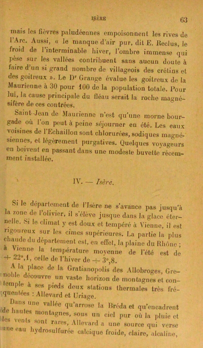 niais les fièvres paludéennes empoisonnent les rives de l’Arc. Aussi, « le manque d’air pur, dit E. Reclus, le froid de l’interminable hiver, l’ombre immense qui pèse sur les vallées contribuent sans aucun doute à taire d’un si grand nombre de villageois des crétins et des goitreux ». Le Dr Grange évalue les goitreux de la Maurienne à 30 pour 100 de la population totale. Pour lui, la cause principale du fléau serait la roche magné- sifère de ces contrées. Saint Jean de Maurienne n’est qu'une morne bour- gade où I on peut à peine séjourner en été. Les eaux voisines de 1 Echaillon sont chlorurées, sodiques magné- siennes, et légèrement purgatives. Quelques voyageurs en boivent en passant dans une modeste buvette récem- ment installée. IV. — hère. Si le département de l’Isère ne s’avance pas jusqu’à la zone de l’olivier, il s’élève jusque dans la glace éter- nelle. Si le climat y est doux et tempéré à Vienne, il est rigoureux sur les cimes supérieures. La partie la plus chaude du département est, en effet, la plaine du Rhône ; a Vienne la température moyenne de leté est de ~-P,l, celle de l’hiver de 3°,8. A la place de la Gratianopolis des Allobroges, Gre- noble découvre un vaste horizon de montagnes et con- emp e a ses p.eds deux stations thermales très fré- quentées : Allevard et Uriage. Pans une vallée qu’arrose la Rréda et qu’encadrent , 6 hautf8 montagnes, sous un ciel pur où la pluie et M.n s sont rares, Allevard a une source qui verse une eau hydrosullurée calcique froide, claire, alcaline,