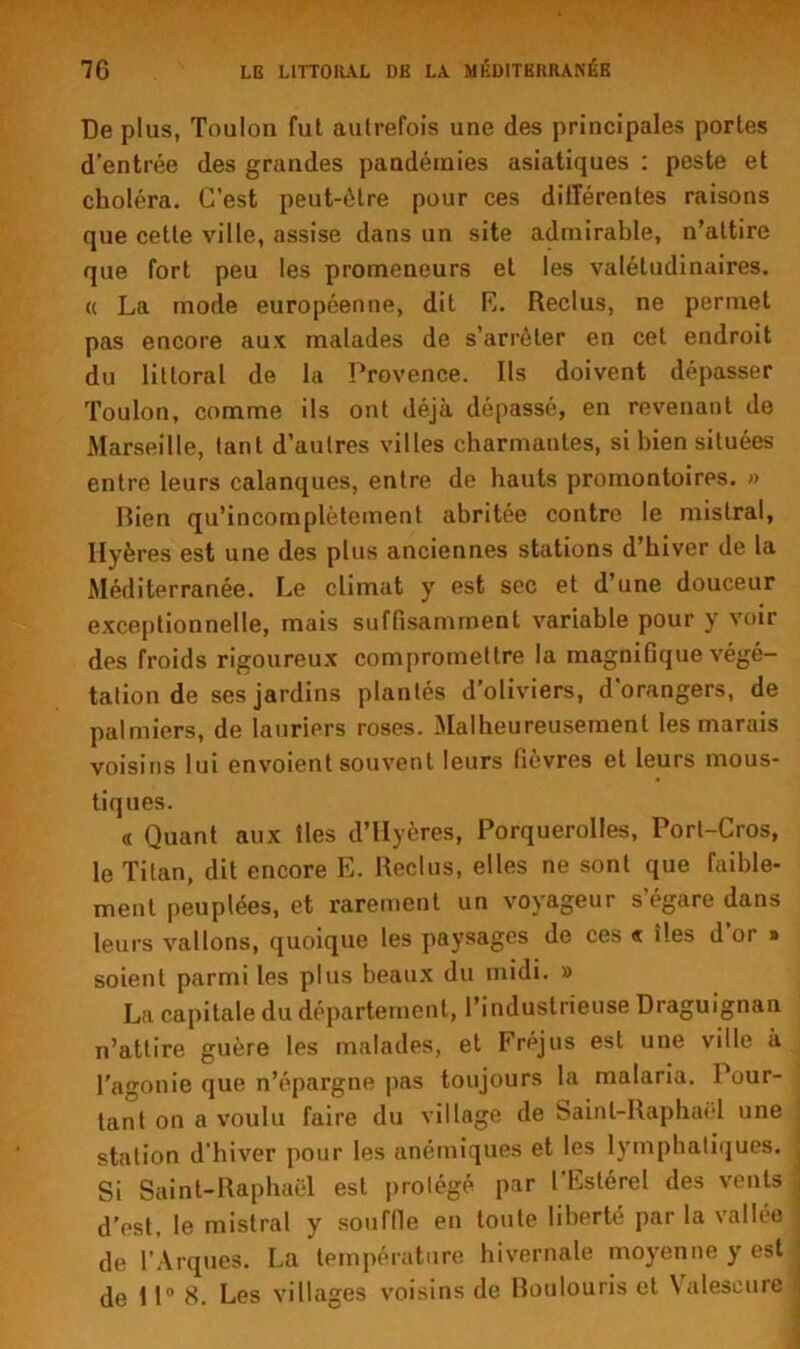 De plus, Toulon fut autrefois une des principales portes d’entrée des grandes pandémies asiatiques : peste et choléra. C’est peut-être pour ces différentes raisons que cette ville, assise dans un site admirable, n’attire que fort peu les promeneurs et les valétudinaires. « La mode européenne, dit K. Reclus, ne permet pas encore aux malades de s’arrêter en cet endroit du littoral de la Provence. Ils doivent dépasser Toulon, comme ils ont déjà dépassé, en revenant de Marseille, tant d’autres villes charmantes, si bien situées entre leurs calanques, entre de hauts promontoires. » Bien qu’incomplètement abritée contre le mistral, Hyères est une des plus anciennes stations d’hiver de la Méditerranée. Le climat y est sec et d’une douceur exceptionnelle, mais suffisamment variable pour y voir des froids rigoureux compromettre la magnifique végé- tation de ses jardins plantés d’oliviers, d’orangers, de palmiers, de lauriers roses. Malheureusement les marais voisins lui envoient souvent leurs fièvres et leurs mous- tiques. « Quant aux îles d’Hyères, Porquerolles, Port-Cros, le Titan, dit encore E. Reclus, elles ne sont que faible- ment peuplées, et rarement un voyageur s’égare dans leurs vallons, quoique les paysages de ces « îles d or » soient parmi les plus beaux du midi. » La capitale du département, l’industrieuse Draguignan n’attire guère les malades, et Fréjus est une ville à l'agonie que n’épargne pas toujours la malaria. Pour- tant on a voulu faire du village de Saint-Raphaël une station d’hiver pour les anémiques et les lymphatiques. Si Saint-Raphaël est protégé par l’Eslérel des vents d’est, le mistral y souffie en toute liberté par la vallée de T Arques. La température hivernale moyenne y est de 11” 8. Les villages voisins de Boulouris et Valescure