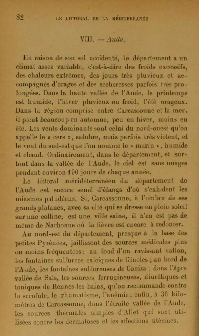 VIII. — Aude. En raison de son sol accidenté, le déparlement a un climal assez variable, c’est-à-dire des froids excessifs, des chaleurs extrêmes, des jours très pluvieux et ac- compagnés d’orages et des sécheresses parfois très pro- longées. Dans la haute vallée de l’Aude, le printemps esl humide, l’hiver pluvieux ou froid, l’été orageux. Dans la région comprise entre Carcassonne et la mer, il pleut beaucoup en automne, peu en hiver, moins en éié. Les vents dominants sont celui du nord-ouest qu’on appelle le « cers », salubre, mais parfois très violent, et le vent du sud-est que l’on nomme le « marin », humide et chaud. Ordinairement, dans le département, et sur- tout dans la vallée de l'Aude, le ciel est sans nuages pendant environ 190 jours de chaque année. Le littoral méridélerranéen du département de l’Aude est encore semé d’étangs d’où s’exhalent les miasmes paludéens. Si, Carcassonne, à l’ombre de ses grands platanes, avec sa cité qui se dresse en plein soleil sur une colline, est une ville saine, il n’en est pas de même de Narbonne où la fièvre est encore à redouter. Au nord-est du département, presque à la hase de3 petites Pyrénées, jaillissent des sources médicales plus ou moins fréquentées : au foud d’un ravissant vallon, les fontaines sulfurées calciques de Ginoles ; au bord de l’Aude, les fontaines sulfureuses de Coniza ; dans l’àpre vallée de Sais, les sources ferrugineuses, diurétiques et toniques de Renncs-les-bains, qu’on recommande contre la scrofule, le rhumatisme, l’anémie; enfin, à 36 kilo- mètres de Carcassonne, dans l’étroite vallée de l’Aude, les sources thermales simples d’AIIet qui sont uti- lisées contre les dermatoses et les alfeclions utérines.