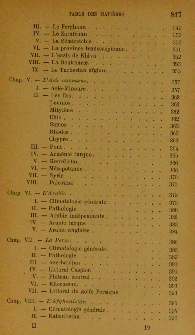 III. — Le Ferghana 349 IV. — Le Zarafchan . 350 V. — La Sémiretchie VI. — La province transcaspienne 351 VII. — L’oasis do Khi va 352 VIB. — La Boukharie 353 IX. — Le Turkestan afghan 355 Chap. V. — L’Asie ottomane _ 357 I. — Asie-Mineurc 357 II. — Les îles Lemuos Mitylène «no Samoa Rhodes Chypre 363 III. — Pont IV. — Arménie turque 365 V. — Kourdistan 366 VI. — Mésopotamie 366 VII. — Syrie VIII — Palestine Chap. VI. — L’Arabie L — Climatologie générale 379 II. — Pathologie III. — Arabie indépendante 332 IV. — Arabie turque . 333 V. — Arabie anglaise 334 Chap. VII — La Perse I. — Climatologie générale 386 II. — Pathologie III. — Azerbaïdjan IV. — Littoral Caspien V. — Plateau central VI. — Khorassnn 393 VII. — Littoral du golfe Persique 393 Chap. VIH. — L’Afghanistan 395 L — Climatologie générale 395 II. — Kaboulistan ü 19