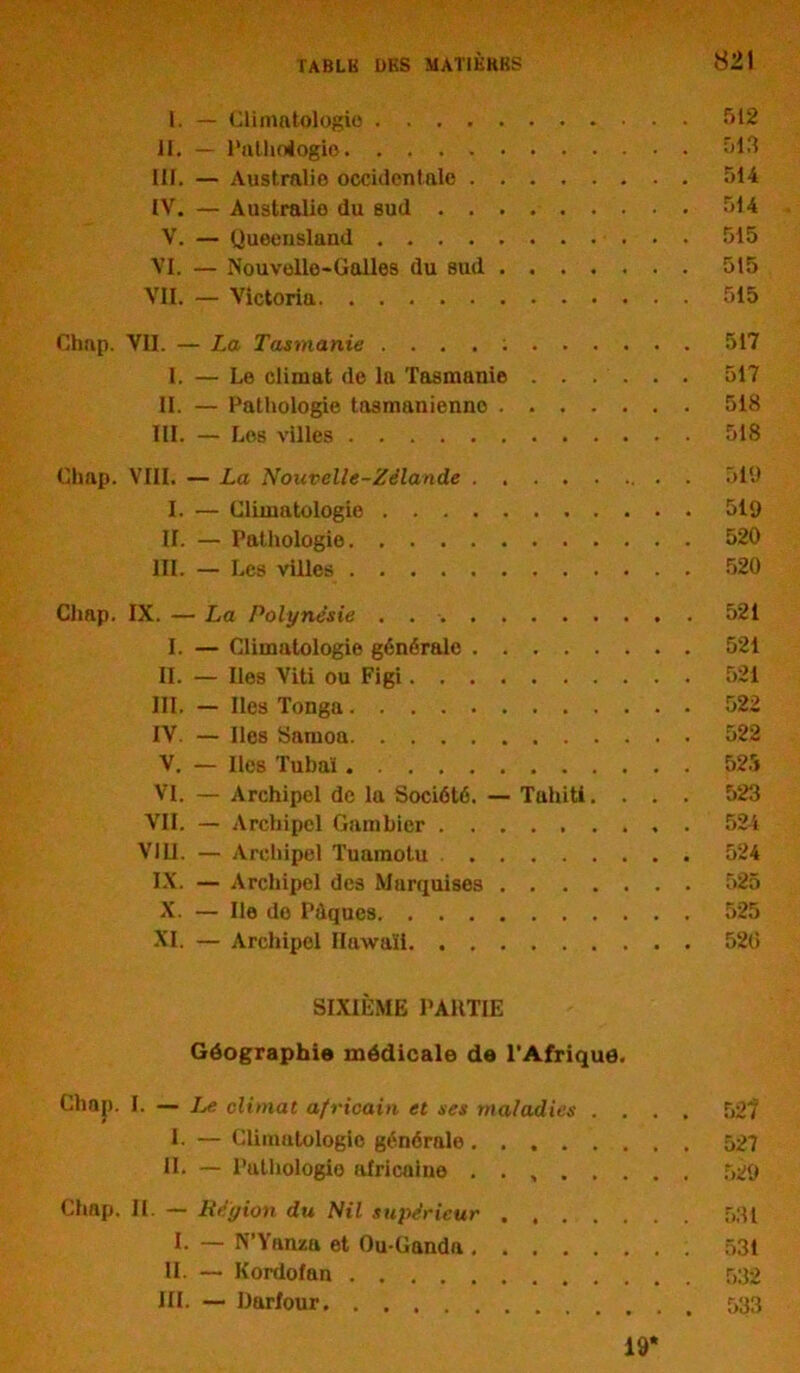 1. — Climatologie 512 II. — Pathologie 513 III. — Australie occidentale 514 IV. — Australie du sud 514 V. — Queensland 515 VI. — Nouvelle-Galles du sud 515 VII. — Victoria 515 Chap. VII. — La Tasmanie 517 1. — Le climat de la Tasmanie 517 II. — Pathologie tasmanienno 518 III. — Les villes 518 Chap. VIII. — La Nouvelle-Zélande 519 I. — Climatologie 519 IL — Pathologie 520 III. — Les villes 520 Chap. IX. — La Polynésie 521 I. — Climatologie générale 521 II. — Iles Viti ou Figi 521 III. — Iles Tonga 522 IV. — Iles Samoa 522 V. — Iles Tubaï 525 VI. — Archipel de la Société. — Tahiti. . . . 523 VII. — Archipel Gumbier ......... 524 VIII. — Archipel Tuamotu 524 IX. — Archipel des Marquises 525 X. — Ile do Pdqucs 525 XI. — Archipel Hawaii 520 SIXIÈME PARTIE Géographie médicale de l’Afrique. Chap. I. — Le climat africain et ses maladies .... 52? I. — Climatologie générale 527 IL — Puthologio africaine 529 Chap. II. — Région du Nil supérieur . 531 I. — N’Yanza et Ou-Ganda 531 IL — Kordofan 532 III. — Darfour 533 19’