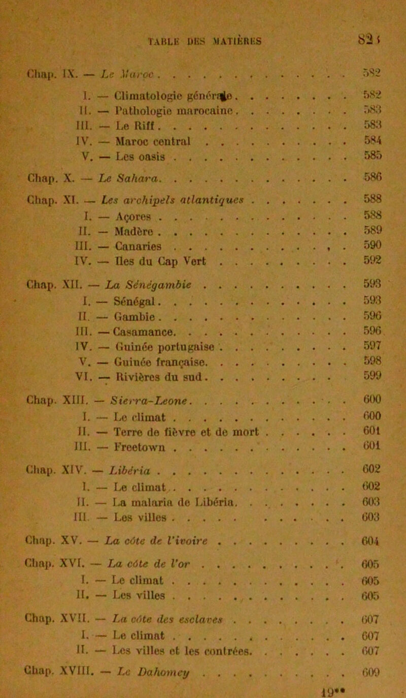 Chap. IX. — Le Maroc 582 I. — Climatologie générée 582 II. — Pathologie marocaine 583 III. — Le Riff 583 IV. — Maroc central 584 V. — Les oasis 585 Chap. X. — Le Sahara 586 Chap. XL — Les archipels atlantiques 588 I. — Açores 588 IL — Madère 589 III. — Canaries . 590 IV. — Iles du Cap Vert 592 Chap. XII. — La Se'nëgambie 593 I. — Sénégal 593 II. — Gambie 596 III. —Casamance 596 IV. — Guinée portugaise 597 V. — Guinée française 598 VI. — Rivières du sud 599 Chap. XIII. — Sierra-Leone • 600 I. — Le climat 600 II. — Terre de fièvre et de mort 601 III. — Freetown 601 Chap. XIV. — Libéria 602 I. — Le climat 602 IL — La malaria do Libéria 603 III. — Los villes 603 Chap. XV. — La côte de l'ivoire 604 Clinp. XVI. — La côte de l’or 605 I. — Le climat 605 II. — Les villes 605 Chap. XVII, — La côte îles esclaves 607 I. — Le climat 607 11. — Les villes et les contrées 607 Chap. XVIII. — Le Dahomey 609 l'J**