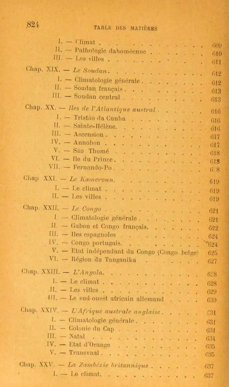 '0“,' TABLE DES MATIÈRES I. -nimnt . 009 il. 1 lithologie dahoméenne .... i. - Los vnies . ; ; ; g™ Llinp. XIX. — Le Soudan ^2 I. — Climatologie générale IL — Soudan français III. — Soudan central Cliap. XX. — Iles de l'Atlantique austral gjg I. — Tristào da Cunha 616 II. — Sainte-Ifélène G10 III- — Ascension 017 IV. — Annohon V. — Sào Thomé g|g VI. — Ile du Prince VII. — Fernando-Po gg Cliap XXI. — Le Kameroun gpj 1- — Le climat gjg IL — Los villes gjg Chap. XXII. — Le Congo g21 I. — Climatologie générale. g£l II. — Galion et Congo français 622 III. — Iles espagnoles 624 IV. — Congo portugais. ^24 V. — Etat indépendant du Congo (Congo belge) 625 VI. — Région du Tanganika 627 Chap. XXIII. — L’Angola 6fS L — Le climat 628 IL — Les villes 629 III. —Le sud-ouest africain allemand .... 630 Chap. XXIV. — L'Afrique australe anglaise 631 I. — Climatologie générale 631 II. — Colonie du Cnn aoi in. - Natal ; ; ; IV. — Etat d'Orangc 635 V. — Transvaal 635 Clmp. XXV. — La Zambézie britannique 637 ■ I. — Le climat 637