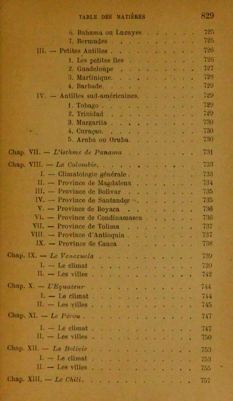 G. Rfthanm ou Lucayes 725 7. Bermudes 725 IIL. — Petites Antilles 726 1. Les potitos îles 726 2. Guadeloupe 727 3. Martinique 728 4. Bnrbade 729 IV. — Antilles sud-américaines <29 1. Tobago 729 2. Trinidad 729 3. Margarita 730 4. Curaçao 730 5. Aruba ou Oruba 730 Cliap. VII. — L’isthme de Panama 731 Chap. VIII. — La Colombie . 733 I. — Climatologie générale . 733 II. — Province de Magdalcna 734 III. — Province de Bolivar 735 IV. — Province de Santandçr 735 V. — Province de Boyaca 736 VI. — Province de Condinamasca . . ^ . . . 736 VII. — Province de Tolima 737 VIII. — Province d’Antioquia . . 737 IX. — Province de Cauca 738 Cliap. IX. — Le Venezuela 739 I. — Le climat 739 II. — Les villes 742 Chap. X. — L'Equateur 744 I. — Le climat 744 II. — Les villes 745 Cliap. XI. — Le Pérou 747 I. — Le climat 747 II. — Les villes 750 Chap. XII. — La Bolivie 753 I. — Le climat 753 IL — Les villes 755 Chap. XIII. — Le Chili 757