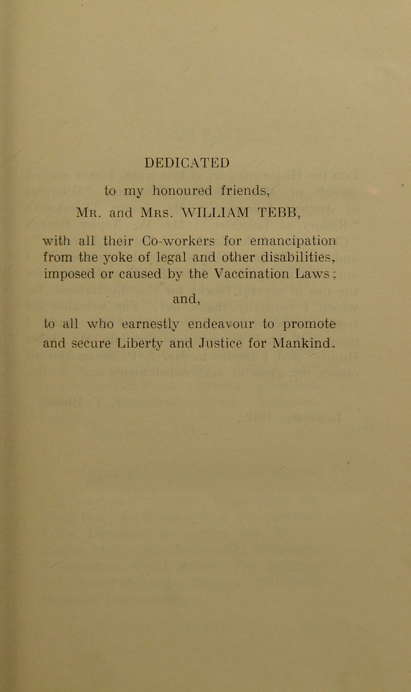 DEDICATED to my honoured friends, Mr. and Mrs. WILLIAM TEBB, with all their Co-workers for emancipation from the yoke of legal and other disabilities, imposed or caused by the Vaccination Laws: and, to all who earnestly endeavour to promote and secure Liberty and Justice for Mankind.