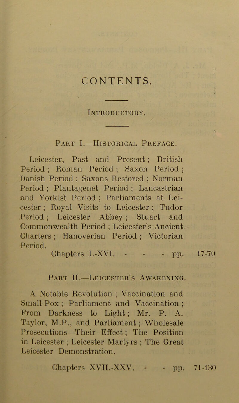 CONTENTS. . Introductory. Part I.—Historical Preface. Leicester, Past and Present; British Period ; Roman Period ; Saxon Period ; Danish Period ; Saxons Restored ; Norman Period ; Plantagenet Period ; Lancastrian and Yorkist Period ; Parliaments at Lei- cester ; Royal Visits to Leicester ; Tudor Period ; Leicester Abbey; Stuart and Commonwealth Period ; Leicester’s Ancient Charters ; Hanoverian Period ; Victorian Period. Chapters I.-XVI. - - - pp. Part II.—Leicester’s Awakening. A Notable Revolution ; Vaccination and Small-Pox ; Parliament and Vaccination ; From Darkness to Light; Mr. P. A. Taylor, M.P., and Parliament; Wholesale Prosecutions—Their Effect; The Position in Leicester ; Leicester Martyrs ; The Great Leicester Demonstration. i- 17-70 Chapters XVII.-XXV. pp. 71-130