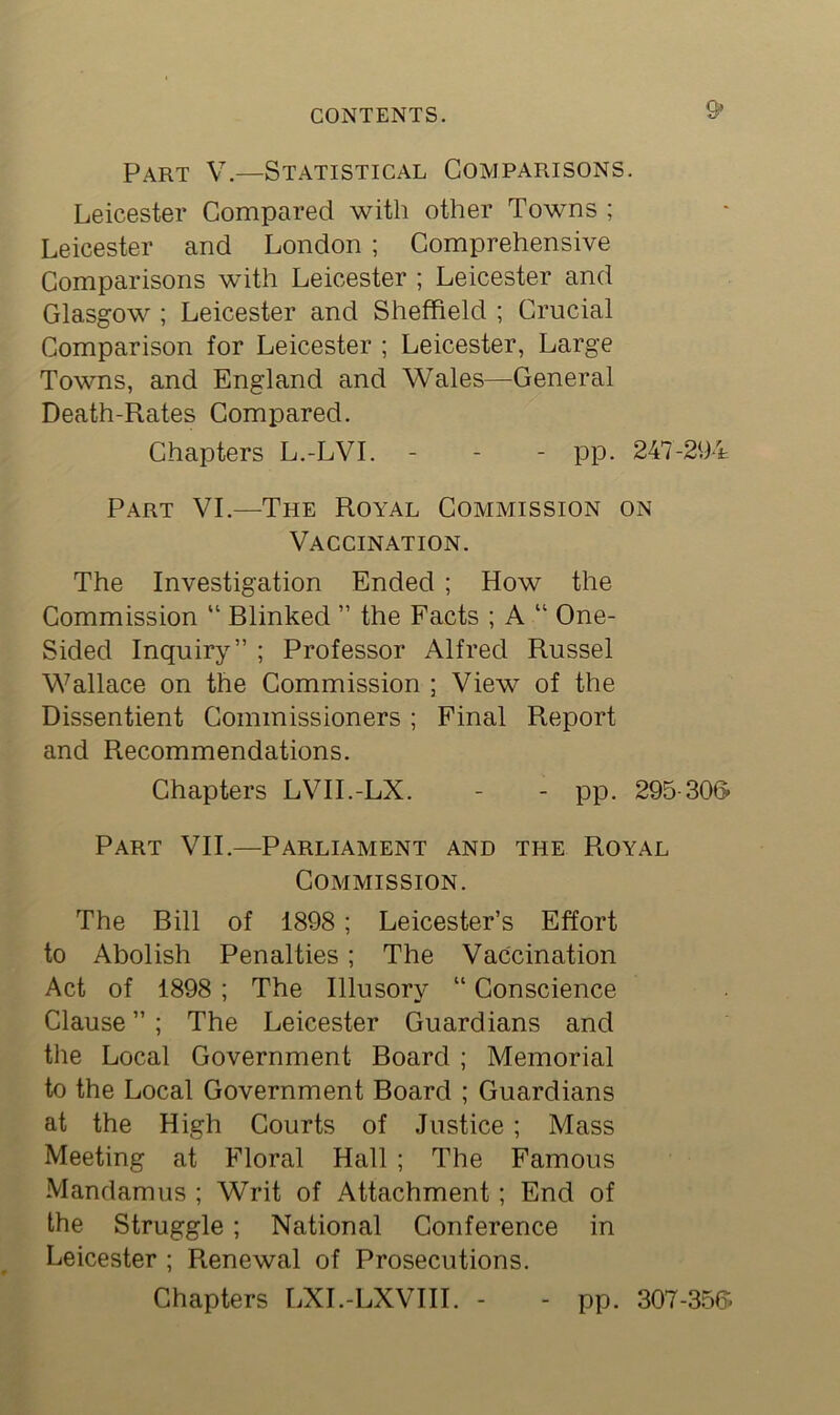 s> Part V.—Statistical Comparisons. Leicester Compared with other Towns ; Leicester and London ; Comprehensive Comparisons with Leicester ; Leicester and Glasgow ; Leicester and Sheffield ; Crucial Comparison for Leicester ; Leicester, Large Towns, and England and Wales—General Death-Rates Compared. Chapters L.-LVI. - - - pp. 247-294 Part VI.—The Royal Commission on Vaccination. The Investigation Ended ; How the Commission “ Blinked ” the Facts ; A “ One- Sided Inquiry” ; Professor Alfred Russel Wallace on the Commission ; View of the Dissentient Commissioners ; Final Report and Recommendations. Chapters LVII.-LX. - - pp. 295-306- Part VII.—Parliament and the Royal Commission. The Bill of 1898; Leicester’s Effort to Abolish Penalties; The Vaccination Act of 1898 ; The Illusory “ Conscience Clause ”; The Leicester Guardians and the Local Government Board ; Memorial to the Local Government Board ; Guardians at the High Courts of Justice; Mass Meeting at Floral Hall ; The Famous Mandamus ; Writ of Attachment; End of the Struggle; National Conference in Leicester ; Renewal of Prosecutions. Chapters LXI.-LXVIII. - - pp. 307-356