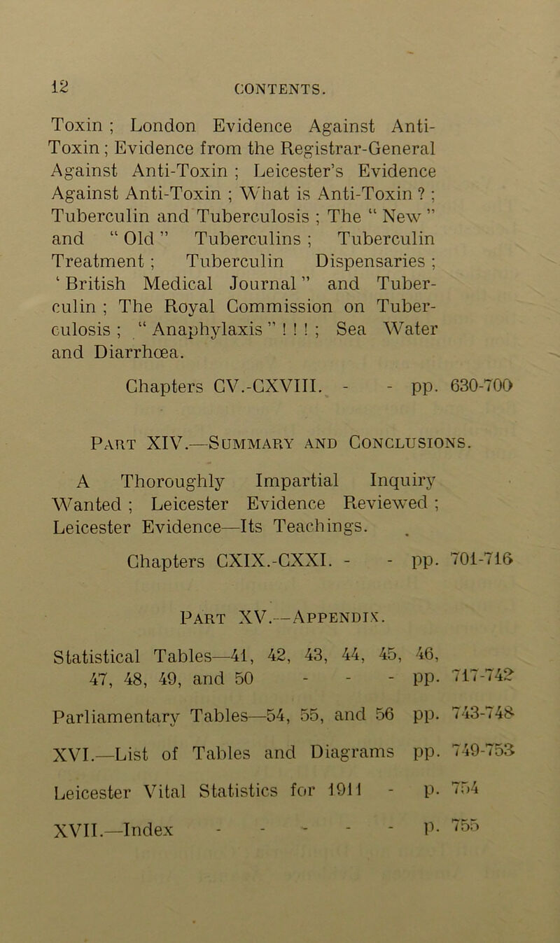 Toxin ; London Evidence Against Anti- Toxin ; Evidence from the Registrar-General Against Anti-Toxin ; Leicester’s Evidence Against Anti-Toxin ; What is Anti-Toxin ? ; Tuberculin and Tuberculosis ; The “ New ” and “ Old ” Tuberculins ; Tuberculin Treatment; Tuberculin Dispensaries ; ‘ British Medical Journal ” and Tuber- culin ; The Royal Commission on Tuber- culosis ; “ Anaphylaxis ” ! ! ! ; Sea Water and Diarrhoea. Chapters CV.-CXVIII. - - pp. 630-700 Part XIV.—Summary and Conclusions. A Thoroughly Impartial Inquiry Wanted ; Leicester Evidence Reviewed; Leicester Evidence—Its Teachings. Chapters CXIX.-CXXI. - - pp. 701-716 Part XV.--Appendix. Statistical Tables—41, 42, 43, 44, 45, 46, 47, 48, 49, and 50 - PP- 717-74? Parliamentary Tables—54, 55, and 56 pp. 743-748 XVI. —List of Tables and Diagrams pp. 749-753 Leicester Vital Statistics for 1911 - p. 754 XVII. —Index ----- p. 755