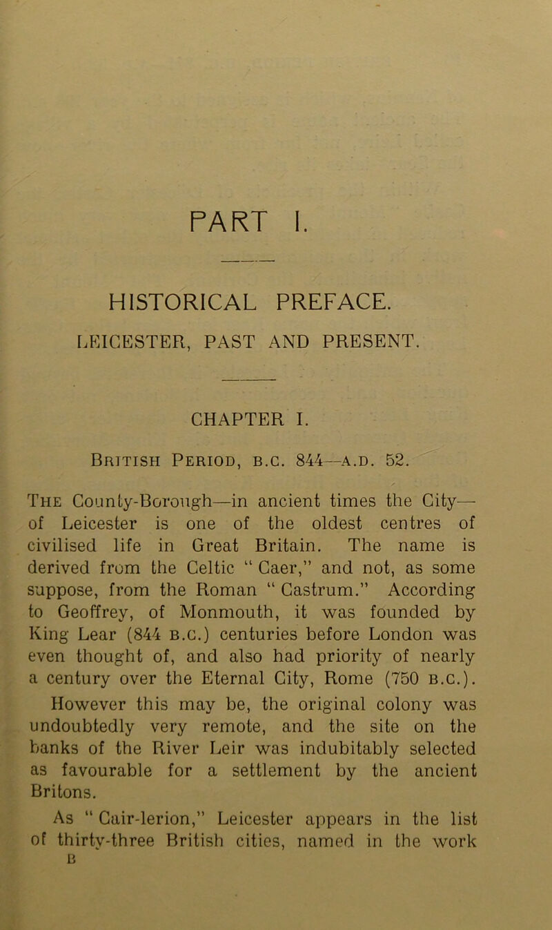 HISTORICAL PREFACE. LEICESTER, PAST AND PRESENT. CHAPTER I. British Period, b.c. 844—a.d. 52. The County-Borough—in ancient times the City— of Leicester is one of the oldest centres of civilised life in Great Britain. The name is derived from the Celtic “ Caer,” and not, as some suppose, from the Roman “ Castrum.” According to Geoffrey, of Monmouth, it was founded by King Lear (844 b.c.) centuries before London was even thought of, and also had priority of nearly a century over the Eternal City, Rome (750 b.c.). However this may be, the original colony was undoubtedly very remote, and the site on the banks of the River Leir was indubitably selected as favourable for a settlement by the ancient Britons. As “ Cair-lerion,” Leicester appears in the list of thirty-three British cities, named in the work B