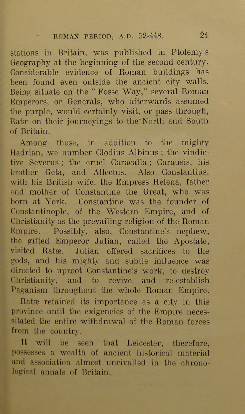 stations in Britain, was published in Ptolemy’s Geography at the beginning of the second century. Considerable evidence of Roman buildings has been found even outside the ancient city walls. Being situate on the “Fosse Way,” several Roman Emperors, or Generals, who afterwards assumed the purple, would certainly visit, or pass through, Rat® on their journeyings to the'North and South of Britain. Among those, in addition to the mighty Hadrian, we number Clodius Albinus ; the vindic- tive Severus; the cruel C-aracalla; Carausis, his brother Geta, and Allectus. Also Constantius, with his British wife, the Empress Helena, father and mother of Constantine the Great, who was born at York. Constantine was the founder of Constantinople, of the Western Empire, and of Christianity as the prevailing religion of the Roman Empire. Possibly, also, Constantine’s nephew, the gifted Emperor Julian, called the Apostate, visited Rat®. Julian offered sacrifices to the gods, and his mighty and subtle influence was directed to uproot Constantine’s work, to destroy Christianity, and to revive and re-establish Paganism throughout the whole Roman Empire. Rat® retained its importance as a city in this province until the exigencies of the Empire neces- sitated the entire withdrawal of the Roman forces from the country. It will be seen that Leicester, therefore, possesses a wealth of ancient historical material and association almost unrivalled in the chrono- logical annals of Britain.