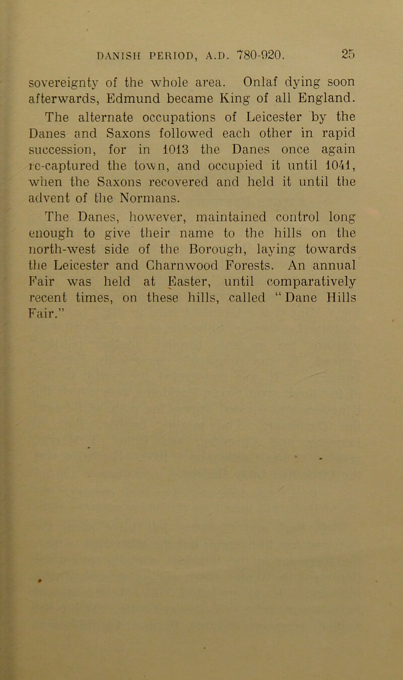 sovereignty of the whole area. Onlaf dying soon afterwards, Edmund became King of all England. The alternate occupations of Leicester by the Danes and Saxons followed each other in rapid succession, for in 1013 the Danes once again re-captured the town, and occupied it until 1041, when the Saxons recovered and held it until the advent of the Normans. The Danes, however, maintained control long enough to give their name to the hills on the north-west side of the Borough, laying towards the Leicester and Charnwood Forests. An annual Fair was held at Easter, until comparatively recent times, on these hills, called “Dane Hills Fair.”