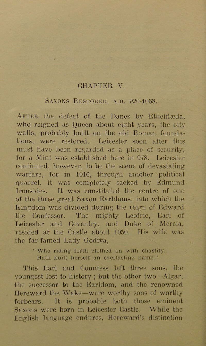 Saxons Restored, a.d. 920-1068. After the defeat of the Danes by Etlielflseda, who reigned as Queen about eight years, the city walls, probably built on the old Roman founda- tions, were restored. Leicester soon after this must have been regarded as a place of security, for a Mint was established here in 978. Leicester continued, however, to be the scene of devastating warfare, for in 1016, through another political quarrel, it was completely sacked by Edmund Ironsides. It was constituted the centre of one of the three great Saxon Earldoms, into which the Kingdom was divided during the reign of Edward the Confessor. The mighty Leofric, Earl of Leicester and Coventry, and Duke of Mercia, resided at the Castle about 1050. His wife was the far-famed Lady Godiva, “ Who riding forth clothed on with chastity, Hath built herself an everlasting name.” This Earl and Countess left three sons, the youngest lost to history ; but the other two—Algar, the successor to the Earldom, and the renowned Hereward the Wake—were worthy sons of worthy forbears. It is probable both those eminent Saxons were born in Leicester Castle. While the English language endures, Hereward’s distinction