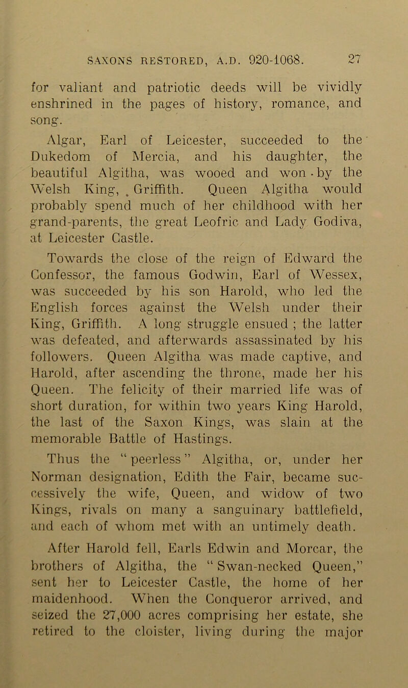 for valiant and patriotic deeds will be vividly enshrined in the pages of history, romance, and song. Algar, Earl of Leicester, succeeded to the Dukedom of Mercia, and his daughter, the beautiful Algitha, was wooed and won-by the Welsh King, . Griffith. Queen Algitha would probably spend much of her childhood with her grand-parents, the great Leofric and Lady Godiva, at Leicester Castle. Towards the close of the reign of Edward the Confessor, the famous Godwin, Earl of Wessex, was succeeded by his son Harold, who led the English forces against the Welsh under their King, Griffith. A long struggle ensued ; the latter was defeated, and afterwards assassinated by his followers. Queen Algitha was made captive, and Harold, after ascending the throne, made her his Queen. The felicity of their married life was of short duration, for within two years King Harold, the last of the Saxon Kings, was slain at the memorable Battle of Hastings. Thus the “ peerless ” Algitha, or, under her Norman designation, Edith the Fair, became suc- cessively the wife, Queen, and widow of two Kings, rivals on many a sanguinary battlefield, and each of whom met with an untimely death. After Harold fell, Earls Edwin and Morcar, the brothers of Algitha, the “ Swan-necked Queen,” sent her to Leicester Castle, the home of her maidenhood. When the Conqueror arrived, and seized the 27,000 acres comprising her estate, she retired to the cloister, living during the major