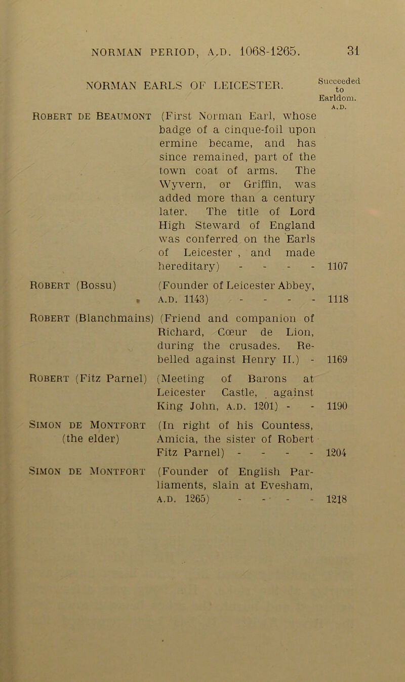NORMAN EARLS OF LEICESTER. Robert de Beaumont (First Norman Earl, whose badge of a cinque-foil upon ermine became, and has since remained, part of the town coat of arms. The Wyvern, or Griffin, was added more than a century later. The title of Lord High Steward of England was conferred on the Earls of Leicester , and made hereditary) - Robert (Rossu) (Founder of Leicester Abbey, , A.D. 1143) - Robert (Blanchmains) (Friend and companion of Richard, Coeur de Lion, during the crusades. Re- belled against Henry II.) - Robert (Fitz Parnel) (Meeting of Barons at Leicester Castle, against King John, a.d. 1201) - Simon de Montfort (In right of his Countess, (the elder) Amicia, the sister of Robert Fitz Parnel) - - - Simon de Montfort (Founder of English Par- liaments, slain at Evesham, a.d. 1265) - Succeeded to Earldom. A.D. 1107 1118 1169 1190 1204 1218