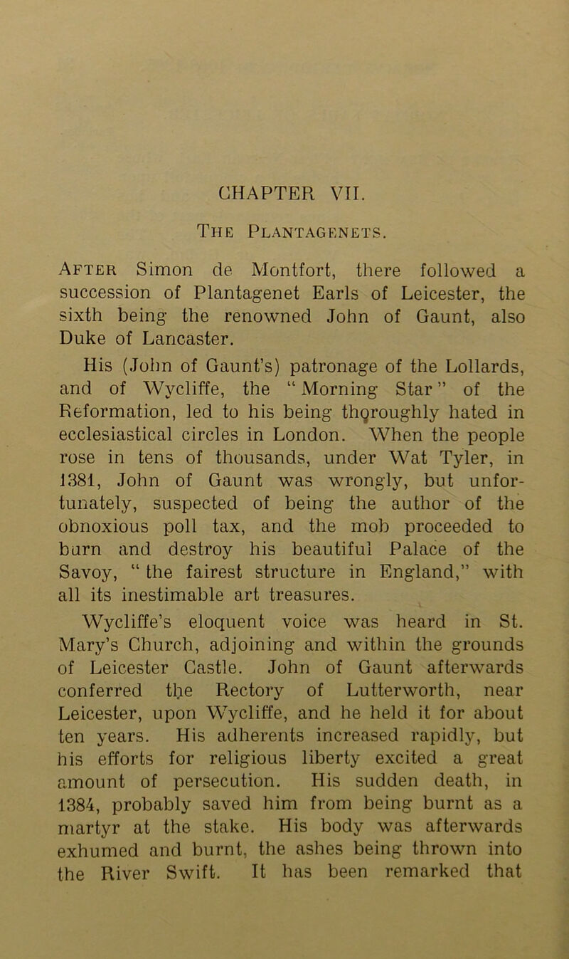 The Plantagenets. After Simon de Montfort, there followed a succession of Plantagenet Earls of Leicester, the sixth being the renowned John of Gaunt, also Duke of Lancaster. His (John of Gaunt’s) patronage of the Lollards, and of Wycliffe, the “ Morning Star ” of the Reformation, led to his being thoroughly hated in ecclesiastical circles in London. When the people rose in tens of thousands, under Wat Tyler, in 1381, John of Gaunt was wrongly, but unfor- tunately, suspected of being the author of the obnoxious poll tax, and the mob proceeded to burn and destroy his beautiful Palace of the Savoy, “ the fairest structure in England,” with all its inestimable art treasures. Wycliffe’s eloquent voice was heard in St. Mary’s Church, adjoining and within the grounds of Leicester Castle. John of Gaunt afterwards conferred the Rectory of Lutterworth, near Leicester, upon Wycliffe, and he held it for about ten years. His adherents increased rapidly, but his efforts for religious liberty excited a great amount of persecution. His sudden death, in 1384, probably saved him from being burnt as a martyr at the stake. His body was afterwards exhumed and burnt, the ashes being thrown into the River Swift. It has been remarked that