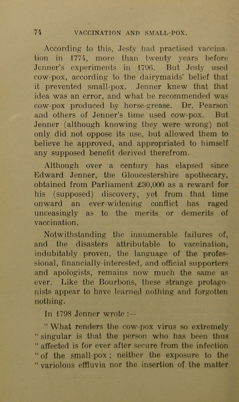 According to this, .Testy had practised vaccina- tion in 1774, more than twenty years before Jenner’s experiments in 1796. But .Jesty used cow-pox, according to the dairymaids’ belief that it prevented small-pox. Jenner knew that that idea was an error, and what he recommended was cow-pox produced by horse-grease. Dr. Pearson and others of Jenner’s time used cow-pox. But Jenner (although knowing they were wrong) not only did not oppose its use, but allowed them to believe he approved, and appropriated to himself any supposed benefit derived therefrom. Although over a century has elapsed since Edward Jenner, the Gloucestershire apothecary, obtained from Parliament <£30,000 as a reward for his (supposed) discovery, yet from that time onward an ever-widening conflict has raged unceasingly as to the merits or demerits of vaccination. Notwithstanding the innumerable failures of, and the disasters attributable to vaccination, indubitably proven, the language of the profes- sional, financially-interested, and official supporters and apologists, remains now much the same as ever. Like the Bourbons, these strange protago- nists appear to have learned nothing and forgotten nothing. In 1798 Jenner wrote “ What renders the cow-pox virus so extremely “ singular is that the person who has been thus “ affected is for ever after secure from the infection “ of the small-pox ; neither the exposure to the “ variolous effluvia nor the insertion of the matter