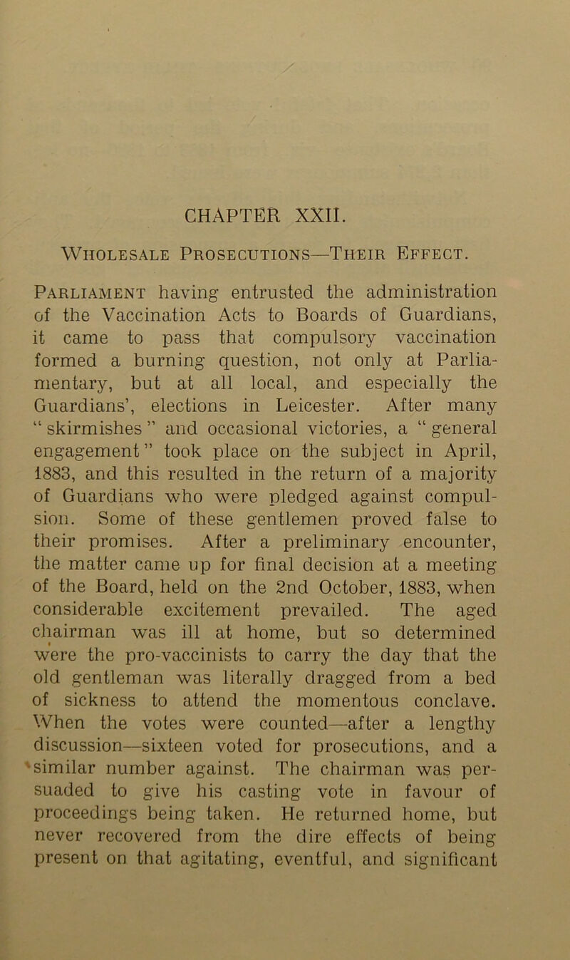 Wholesale Prosecutions—Their Effect. Parliament having entrusted the administration of the Vaccination Acts to Boards of Guardians, it came to pass that compulsory vaccination formed a burning question, not only at Parlia- mentary, but at all local, and especially the Guardians’, elections in Leicester. After many “ skirmishes ” and occasional victories, a “ general engagement” took place on the subject in April, 1883, and this resulted in the return of a majority of Guardians who were pledged against compul- sion. Some of these gentlemen proved false to their promises. After a preliminary encounter, the matter came up for final decision at a meeting of the Board, held on the 2nd October, 1883, when considerable excitement prevailed. The aged chairman was ill at home, but so determined were the pro-vaccinists to carry the day that the old gentleman was literally dragged from a bed of sickness to attend the momentous conclave. When the votes were counted—after a lengthy discussion—sixteen voted for prosecutions, and a 'similar number against. The chairman was per- suaded to give his casting vote in favour of proceedings being taken. He returned home, but never recovered from the dire effects of being present on that agitating, eventful, and significant