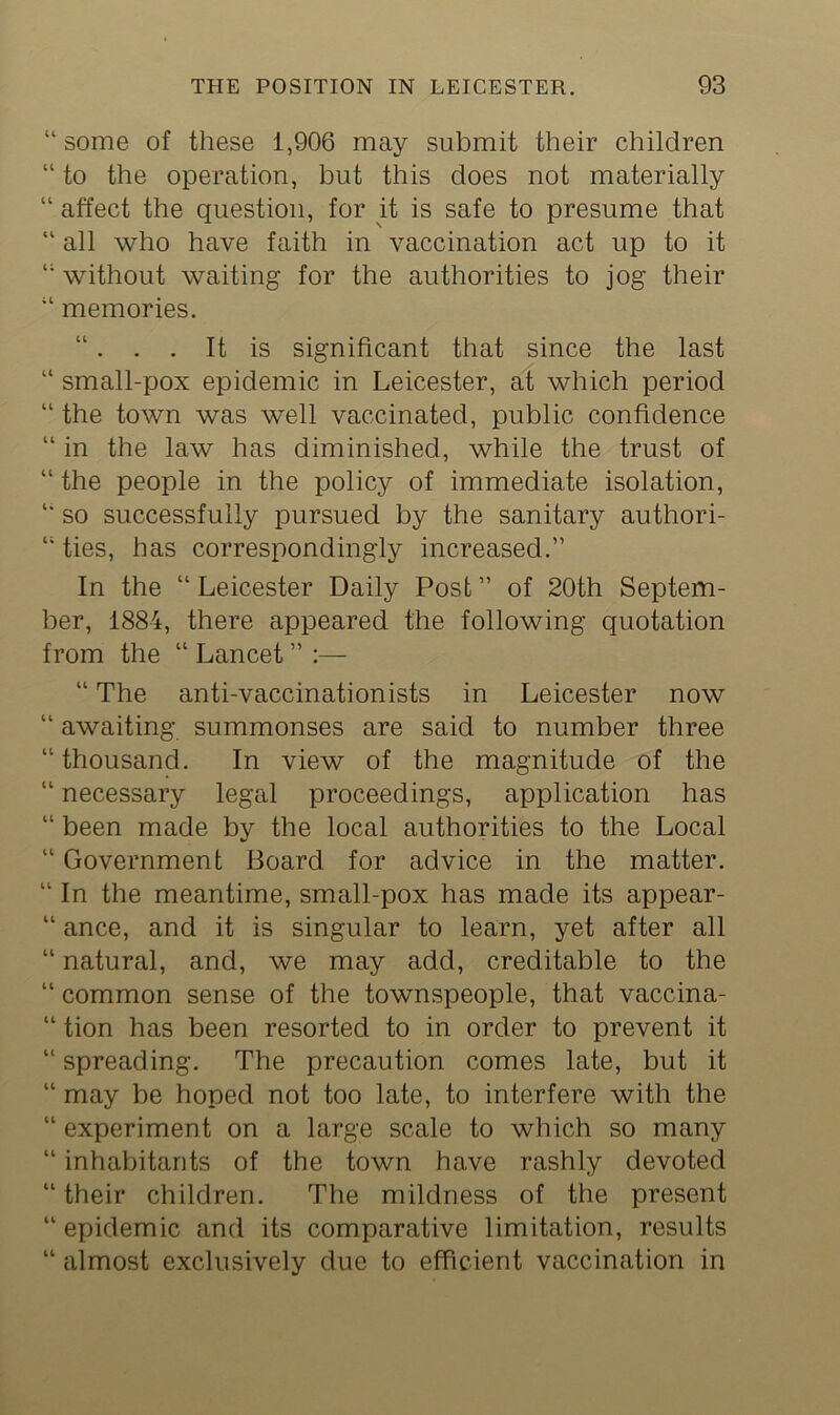 “some of these 1,906 may submit their children “ to the operation, but this does not materially “ affect the question, for it is safe to presume that “ all who have faith in vaccination act up to it “ without waiting for the authorities to jog their “ memories. “. . . It is significant that since the last “ small-pox epidemic in Leicester, at which period “ the town was well vaccinated, public confidence “ in the law has diminished, while the trust of “ the people in the policy of immediate isolation, “ so successfully pursued by the sanitary authori- “ ties, has correspondingly increased.” In the “ Leicester Daily Post ” of 20th Septem- ber, 1884, there appeared the following quotation from the “ Lancet ” :— “ The anti-vaccinationists in Leicester now “ awaiting summonses are said to number three “thousand. In view of the magnitude of the “ necessary legal proceedings, application has “ been made by the local authorities to the Local “ Government Board for advice in the matter. “ In the meantime, small-pox has made its appear- “ ance, and it is singular to learn, yet after all “ natural, and, we may add, creditable to the “ common sense of the townspeople, that vaccina- “ tion has been resorted to in order to prevent it “ spreading. The precaution comes late, but it “ may be hoped not too late, to interfere with the “ experiment on a large scale to which so many “ inhabitants of the town have rashly devoted “ their children. The mildness of the present “epidemic and its comparative limitation, results “ almost exclusively due to efficient vaccination in