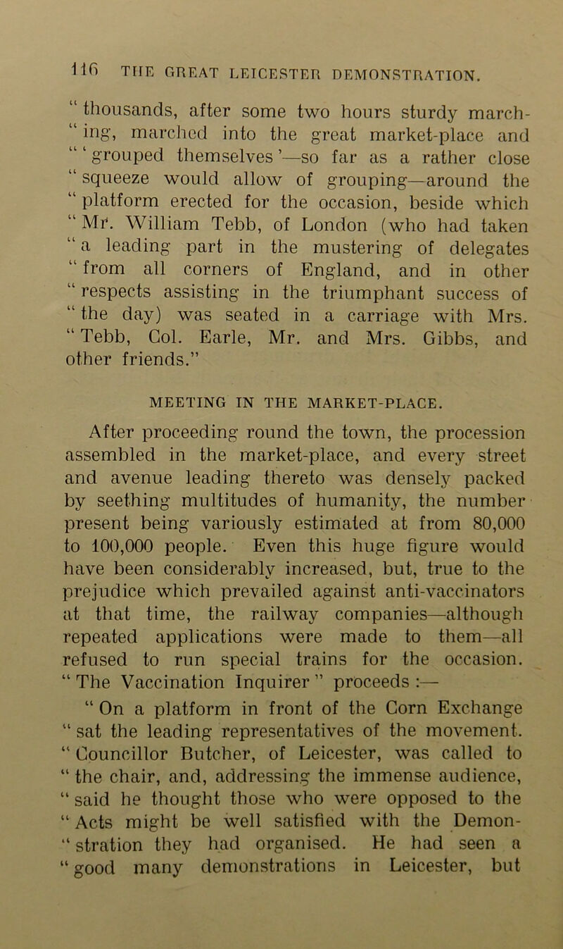 “ thousands, after some two hours sturdy march- “ ing, marched into the great market-place and grouped themselves ’—so far as a rather close “ squeeze would allow of grouping—around the “ platform erected for the occasion, beside which “ Mi*. William Tebb, of London (who had taken “a leading part in the mustering of delegates “ from all corners of England, and in other “ respects assisting in the triumphant success of “ the day) was seated in a carriage with Mrs. “ Tebb, Col. Earle, Mr. and Mrs. Gibbs, and other friends.” MEETING IN THE MARKET-PLACE. After proceeding round the town, the procession assembled in the market-place, and every street and avenue leading thereto was densely packed by seething multitudes of humanity, the number present being variously estimated at from 80,000 to 100,000 people. Even this huge figure would have been considerably increased, but, true to the prejudice which prevailed against anti-vaccinators at that time, the railway companies—although repeated applications were made to them—all refused to run special trains for the occasion. “The Vaccination Inquirer” proceeds:—• “ On a platform in front of the Corn Exchange “ sat the leading representatives of the movement. “ Councillor Butcher, of Leicester, was called to “ the chair, and, addressing the immense audience, “ said he thought those who were opposed to the “ Acts might be well satisfied with the Demon- “ stration they had organised. He had seen a “ good many demonstrations in Leicester, but