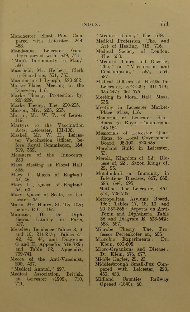 Manchester Small - Pox Com- pared with Leicester, 248, 458. Mandamus, Leicester Guar- dians served with, 339, 341. “ Man’s Inhumanity to Man,” 560. Mansfield. Mr. Herbert. Clerk to Guardians, 331, 333. Manufactured Lymph, 598-602. Market-Place, Meeting in the Leicester, 116. Marks Theory, Protection by, 225-229. Marks Theory, The, 230-235. Marson, Mr., 225, 233. Martin, Mr. W. T., of Lewes, 119. Martyrs to the Vaccination Acts, Leicester, 101-106. Maskell. Mr. W. H., Leices- ter Vaccination Officer, be- fore Royal Commission, 164, 319, 339. Massacre of the Innocents, 239. Mass Meeting at Floral Hall, 335. Marv I., Queen of England, 43, 46. Mary IL, . Queen of England, 63; 64. Mary, Queen of Scots, at Lei- cester. 43. Matts, Mr. Henry, 81, 103, 105; before P*. C., 164. Maurans, Dr. De, Diph- theria Fatality in Paris, 637. Measles: Incidence Tables 8, 9, and' 10. 211-213; Tables 41. 42, 43, 44, and Diagrams G and H, Appendix, 718-725; and Table 52, Appendix, 739-741. Mecca of the Anti-Vaccinist, 200, 497. “ Medical Annual,” 697. Medical Association, British, at Leicester (1905), 710, 711. “ Medical Klinic,” The, 679. Medical Profession, The, and Art of Healing, 715, 716. Medical Society of London, The, 658. “ Medical Times and Gazette, The,” on “Vaccination and Consumption,” 563, 564, 587. Medical Officers of Health for Leicester, 372-409 ; 411-419 ; 435.447; 461-476. Meeting in Floral Hall, Mass, 335. Meeting in Leicester Market- Place, Mass, 116. Memorial of Leicester Guar- dians to Royal Commission, 145-154. Memorials of Leicester Guar- dians, to Local Government Board, 95-100. 324-333. Merchant Guild in Leicester, 53. Mercia, Kingdom of, 22; Dio- cese of, 22; Saxon Kings of, 22, 23. Metchnikoff on Immunity in. Infectious Diseases, 667, 668. 693, 694. 695. “Method. The Leicester,” 461- 514, 705-707. Metropolitan Asylums Board, 186; Tables 17, 18, 19, and 20, 250-265 ; Reports on Anti- Toxin and Diphtheria, Table 36 and Diagram E, 638-642; 658, 687. Microbe Theory, The, Pro- fessor Pettenkofer on, 605. Microbic Experiments: Dr. Klein, 603-605. Micro-Organisms and Disease r Dr. Klein, 676, 677. Middle Engles, 22, 23. Middlesbrough Small-Pox Com- pared with Leicester, 228, 453, 458. Midland Counties Railway Opened (1840), 60.
